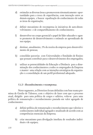 118
GESTÃO DO CONHECIMENTO: Uma experiência para o sucesso empresarial
d) estimular as diversas áreas a promoverem sistematicamente opor-
tunidades para a troca de experiências, com interação entre as
demais equipes, e buscar equalização do conhecimento de todas
as áreas da organização;
e) definir mecanismo de recompensa às iniciativas de auto-desen-
volvimento e de compartilhamento do conhecimento;
f) desenvolver no corpo gerencial o papel de líder educador e agen-
te promotor de desenvolvimento e estímulo ao aprendizado de
sua equipe;
g) destinar, anualmente, 1% da receita da empresa para desenvolvi-
mento de pessoas;
h) consolidar parcerias com Universidades e Entidades de Ensino
que possam contribuir para o desenvolvimento dos empregados;
i) utilizar as potencialidades da Educação a Distância para a disse-
minação dos conhecimentos a todos os empregados da Empresa
e manter uma relação com as intenções estratégicas da organiza-
ção e a consolidação de um perfil profissional adequado.
5.1.3 - Reconhecimento e recompensa.
Neste segmento, as Diretrizes foram definidas com base numa pre-
missa de Gestão de Talentos, com o objetivo de fazer com que o processo
atual, dirigido para uma política de cargos e salários, volte-se para uma
política de remuneração e reconhecimento pautada em valor agregado de
conhecimento:
a) definir política de remuneração e reconhecimento que valorize o
conhecimento individual agregado e atualizado de acordo com as
competências essenciais da Empresa;
b) criar mecanismo para divulgação imediata de resultados indivi-
duais e de equipes;
 