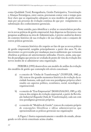 12
GESTÃO DO CONHECIMENTO: Uma experiência para o sucesso empresarial
como Qualidade Total, Reengenharia, Gestão Participativa, Terceirização
e Alianças Estratégicas, entre outras, precisaram contar com o tempo para
ficar claro que as organizações adequam os seus modelos de gestão muito
mais por um processo de evolução contínua do que por rompimento ou
substituição dos conhecimentos gerenciais.
Neste sentido, para identificar e avaliar as características peculia-
res às novas práticas de gestão empresarial, hoje dispersas na literatura e nas
pesquisas acadêmicas na área de Administração, é preciso analisá-las dentro
do contexto histórico de sua evolução e de sua relação com o conjunto de
outras práticas gerenciais.
O contexto histórico diz respeito ao fato de que as novas práticas
de gestão empresarial, surgidas principalmente a partir dos anos 70, são
decorrentes ou provocadas por mudanças macro-ambientais que tornaram
obsoletas as práticas até anteriormente utilizadas. Ocorre, assim, uma que-
bra de paradigma que precisa ser avaliada do ponto de vista da evolução dos
novos modos de se administrar uma organização.
PEREIRA (1995) desenvolveu um modelo de análise da evolução
dos modelos de gestão que contempla três níveis conceituais:
a) o conceito de “Ondas de Transformação” (TOFFLER, 1980, p.
24): trata-se dos grandes momentos históricos de evolução da so-
ciedade humana, cada qual com seus paradigmas próprios relaci-
onados aos aspectos político, econômico, social, tecnológico e
organizacional;
b) o conceito de “Eras Empresariais” (MARANALDO, 1989, p. 60):
trata-se dos estágios de evolução empresarial, a partir da Revolu-
ção Industrial (Segunda Onda de Transformação), cada um com
seus paradigmas gerenciais próprios;
c) o conceito de “Modelos de Gestão”: trata-se do conjunto próprio
de concepções filosóficas e idéias administrativas que
operacionalizam as práticas gerenciais nas organizações
A Figura 1 ilustra esquematicamente o modelo do estudo, abran-
gendo os três níveis conceituais acima citados.
 