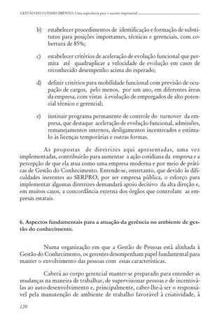 120
GESTÃO DO CONHECIMENTO: Uma experiência para o sucesso empresarial
b) estabelecer procedimentos de identificação e formação de substi-
tutos para posições importantes, técnicas e gerenciais, com co-
bertura de 85%;
c) estabelecer critérios de aceleração de evolução funcional que per-
mita até quadruplicar a velocidade de evolução em casos de
reconhecido desempenho acima do esperado;
d) definir critérios para mobilidade funcional com previsão de ocu-
pação de cargos, pelo menos, por um ano, em diferentes áreas
da empresa, com vistas à evolução de empregados de alto poten-
cial técnico e gerencial;
e) instituir programa permanente de controle do turnover da em-
presa, que destaque aceleração de evolução funcional, admissões,
remanejamentos internos, desligamentos incentivados e estímu-
lo às licenças temporárias e outras formas.
As propostas de diretrizes aqui apresentadas, uma vez
implementadas, contribuirão para aumentar a ação cotidiana da empresa e a
percepção de que ela atua como uma empresa moderna e por meio de práti-
cas de Gestão do Conhecimento. Entende-se, entretanto, que devido às difi-
culdades inerentes ao SERPRO, por ser empresa pública, o esforço para
implementar algumas diretrizes demandará apoio decisivo da alta direção e,
em muitos casos, a concordância externa dos órgãos que controlam as em-
presas estatais.
6. Aspectos fundamentais para a atuação da gerência no ambiente de ges-
tão do conhecimento.
Numa organização em que a Gestão de Pessoas está alinhada à
Gestão do Conhecimento, os gerentes desempenham papel fundamental para
manter o envolvimento das pessoas com essas características.
Caberá ao corpo gerencial manter-se preparado para entender as
mudanças na maneira de trabalhar, de supervisionar pessoas e de incentivá-
las ao auto-desenvolvimento e, principalmente, caber-lhe-á ser o responsá-
vel pela manutenção de ambiente de trabalho favorável à criatividade, à
 