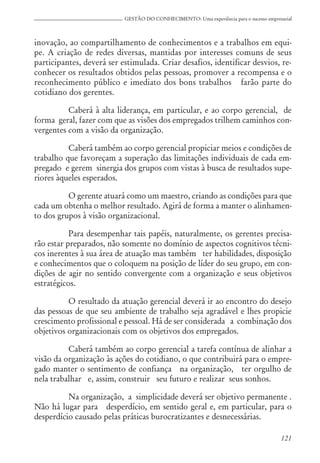 121
GESTÃO DO CONHECIMENTO: Uma experiência para o sucesso empresarial
inovação, ao compartilhamento de conhecimentos e a trabalhos em equi-
pe. A criação de redes diversas, mantidas por interesses comuns de seus
participantes, deverá ser estimulada. Criar desafios, identificar desvios, re-
conhecer os resultados obtidos pelas pessoas, promover a recompensa e o
reconhecimento público e imediato dos bons trabalhos farão parte do
cotidiano dos gerentes.
Caberá à alta liderança, em particular, e ao corpo gerencial, de
forma geral, fazer com que as visões dos empregados trilhem caminhos con-
vergentes com a visão da organização.
Caberá também ao corpo gerencial propiciar meios e condições de
trabalho que favoreçam a superação das limitações individuais de cada em-
pregado e gerem sinergia dos grupos com vistas à busca de resultados supe-
riores àqueles esperados.
O gerente atuará como um maestro, criando as condições para que
cada um obtenha o melhor resultado. Agirá de forma a manter o alinhamen-
to dos grupos à visão organizacional.
Para desempenhar tais papéis, naturalmente, os gerentes precisa-
rão estar preparados, não somente no domínio de aspectos cognitivos técni-
cos inerentes à sua área de atuação mas também ter habilidades, disposição
e conhecimentos que o coloquem na posição de líder do seu grupo, em con-
dições de agir no sentido convergente com a organização e seus objetivos
estratégicos.
O resultado da atuação gerencial deverá ir ao encontro do desejo
das pessoas de que seu ambiente de trabalho seja agradável e lhes propicie
crescimento profissional e pessoal. Há de ser considerada a combinação dos
objetivos organizacionais com os objetivos dos empregados.
Caberá também ao corpo gerencial a tarefa contínua de alinhar a
visão da organização às ações do cotidiano, o que contribuirá para o empre-
gado manter o sentimento de confiança na organização, ter orgulho de
nela trabalhar e, assim, construir seu futuro e realizar seus sonhos.
Na organização, a simplicidade deverá ser objetivo permanente .
Não há lugar para desperdício, em sentido geral e, em particular, para o
desperdício causado pelas práticas burocratizantes e desnecessárias.
 