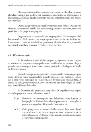 122
GESTÃO DO CONHECIMENTO: Uma experiência para o sucesso empresarial
O tempo dedicado à burocracia e às atividades artificialmente com-
plicadas é tempo que poderia ser dedicado à inovação, ao aprendizado, à
criatividade, enfim, ao aperfeiçoamento pessoal, organizacional e dos produ-
tos e serviços.
O auto-desenvolvimento será promovido com ênfase. O desenvol-
vimento somente será obtido por meio do engajamento, interesse, emoção e
persistência do próprio empregado.
O gerente atuará como elo dos empregados à Visão empresarial.
Fomentará o alinhamento dos empregados e será mais um facilitador,
fomentador, criador de condições e persistente identificador de oportunida-
des para desenvolver pessoas e reconhecer seus méritos.
6.1 - Diretrizes e ações.
As Diretrizes e Ações, abaixo propostas, representam um conjun-
to mínimo de componentes que podem ser considerados no processo de pre-
paração das pessoas para atuarem em uma organização voltada para a Gestão
do Conhecimento.
Considera-se que o engajamento comprometido com qualquer pro-
cesso encontra maior receptividade quando os agentes das mudanças deseja-
das atuam como partícipes da transformação de uma idéia em realidade. A
crença na idéia, por pressuposto, deve embasar-se em uma relação de confi-
ança entre líderes e liderados.
As Diretrizes são enunciadas com a letra D, seguidas de sua respec-
tiva ação proposta, enunciada com a letra A.
D.1) Envolver os empregados nas definições sobre formas de
integração de líderes e liderados ao processo de construção de
posturas adequadas à Gestão do Conhecimento.
A.1.1) Criar programa a ser desenvolvido em cada área, com objeti-
vo de discutir, definir e implementar mecanismos de
internalização da GCO, que reflita as particularidades da equipe
e o perfil dos empregados.
 