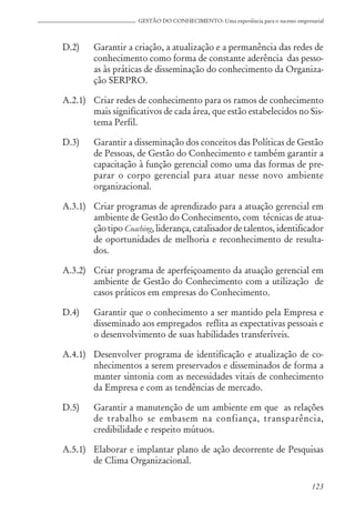 123
GESTÃO DO CONHECIMENTO: Uma experiência para o sucesso empresarial
D.2) Garantir a criação, a atualização e a permanência das redes de
conhecimento como forma de constante aderência das pesso-
as às práticas de disseminação do conhecimento da Organiza-
ção SERPRO.
A.2.1) Criar redes de conhecimento para os ramos de conhecimento
mais significativos de cada área, que estão estabelecidos no Sis-
tema Perfil.
D.3) Garantir a disseminação dos conceitos das Políticas de Gestão
de Pessoas, de Gestão do Conhecimento e também garantir a
capacitação à função gerencial como uma das formas de pre-
parar o corpo gerencial para atuar nesse novo ambiente
organizacional.
A.3.1) Criar programas de aprendizado para a atuação gerencial em
ambiente de Gestão do Conhecimento, com técnicas de atua-
ção tipo Coaching, liderança, catalisador de talentos, identificador
de oportunidades de melhoria e reconhecimento de resulta-
dos.
A.3.2) Criar programa de aperfeiçoamento da atuação gerencial em
ambiente de Gestão do Conhecimento com a utilização de
casos práticos em empresas do Conhecimento.
D.4) Garantir que o conhecimento a ser mantido pela Empresa e
disseminado aos empregados reflita as expectativas pessoais e
o desenvolvimento de suas habilidades transferíveis.
A.4.1) Desenvolver programa de identificação e atualização de co-
nhecimentos a serem preservados e disseminados de forma a
manter sintonia com as necessidades vitais de conhecimento
da Empresa e com as tendências de mercado.
D.5) Garantir a manutenção de um ambiente em que as relações
de trabalho se embasem na confiança, transparência,
credibilidade e respeito mútuos.
A.5.1) Elaborar e implantar plano de ação decorrente de Pesquisas
de Clima Organizacional.
 