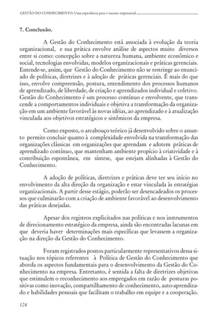 124
GESTÃO DO CONHECIMENTO: Uma experiência para o sucesso empresarial
7. Conclusão.
A Gestão do Conhecimento está associada à evolução da teoria
organizacional, e sua prática envolve análise de aspectos muito diversos
entre si como: concepção sobre a natureza humana, ambiente econômico e
social, tecnologias envolvidas, modelos organizacionais e práticas gerenciais.
Entende-se, assim, que Gestão do Conhecimento não se restringe ao enunci-
ado de políticas, diretrizes e à adoção de práticas gerenciais. É mais do que
isso, envolve compreensão, postura, entendimento dos processos humanos
de aprendizado, de liberdade, de criação e aprendizados individual e coletivo.
Gestão do Conhecimento é um processo contínuo e envolvente, que trans-
cende a comportamentos individuais e objetiva a transformação da organiza-
ção em um ambiente favorável às novas idéias, ao aprendizado e à atualização
vinculada aos objetivos estratégicos e sistêmicos da empresa.
Como exposto, o arcabouço teórico já desenvolvido sobre o assun-
to permite concluir quanto à complexidade envolvida na transformação das
organizações clássicas em organizações que aprendam e adotem práticas de
aprendizado contínuo, que mantenham ambiente propício à criatividade e à
contribuição espontânea, em síntese, que estejam alinhadas à Gestão do
Conhecimento.
A adoção de políticas, diretrizes e práticas deve ter seu início no
envolvimento da alta direção da organização e estar vinculada às estratégias
organizacionais. A partir desse estágio, poderão ser desencadeados os proces-
sos que culminarão com a criação de ambiente favorável ao desenvolvimento
das práticas desejadas.
Apesar dos registros explicitados nas políticas e nos instrumentos
de direcionamento estratégico da empresa, ainda são encontradas lacunas em
que deveria haver determinações mais específicas que levassem a organiza-
ção na direção da Gestão do Conhecimento.
Foram registrados pontos particularmente representativos dessa si-
tuação nos tópicos referentes à Política de Gestão do Conhecimento que
aborda os aspectos fundamentais para o desenvolvimento da Gestão do Co-
nhecimento na empresa. Entretanto, é sentida a falta de diretrizes objetivas
que estimulem o reconhecimento aos empregados em razão de posturas po-
sitivas como inovação, compartilhamento de conhecimento, auto-aprendiza-
do e habilidades pessoais que facilitam o trabalho em equipe e a cooperação.
 
