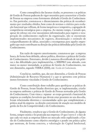 125
GESTÃO DO CONHECIMENTO: Uma experiência para o sucesso empresarial
Como conseqüência das lacunas citadas, os processos e as práticas
de Gestão de Pessoas padecem do vigor necessário para caracterizar a Gestão
de Pessoas na empresa como fortemente alinhada à Gestão do Conhecimen-
to. Em particular, constatou-se o distanciamento das práticas de reconheci-
mento por resultados obtidos, bem como de normas e critérios para evolu-
ção funcional que reflitam, de forma inequívoca e tempestiva, a agregação de
competências estratégicas para a empresa. Ao mesmo tempo, é notado que,
apesar do esforço em criar mecanismos informatizados para registro e recu-
peração do conhecimento explícito da organização, não se encontram
implementados mecanismos de registro, disseminação e estímulo de
compartilhamento de idéias, associados a recompensas para aqueles empre-
gados que mais contribuam na direção das práticas defendidas pela Gestão do
Conhecimento.
Em razão do exposto anteriormente, constatou-se que a empresa
busca, de forma bem definida, adotar política, diretrizes e práticas de Gestão
do Conhecimento. Entretanto, devido à natureza diversificada de tais práti-
cas e das dificuldades para implementá-las, o SERPRO tem adotado, com
maior ou menor intensidade, as práticas de Gestão do Conhecimento, nas
sete dimensões, segundo TERRA (2000), em Gestão do Conhecimento.
Conclui-se, também, que, das sete dimensões, a Gestão de Pessoas
(Administração de Recursos Humanos) é a que se apresenta com práticas
menos fortemente vinculadas à Gestão do Conhecimento.
Como contribuição deste trabalho para aperfeiçoar as práticas de
Gestão de Pessoas, foram listadas diretrizes que, se implementadas, criarão
na empresa ambiente e práticas de Gestão de Pessoas norteadas pela Gestão
do Conhecimento. Com vistas a repassar ao corpo gerencial e funcional da
empresa as condições favoráveis que devem estar presentes no seu dia-a-dia,
foram relacionadas diretrizes e recomendadas ações que complementam a
prática atual da empresa na direção conveniente de atuação nos modelos de
gestão da Era da Competitividade e do Conhecimento.
Finalmente, ressalta-se que a Gestão do Conhecimento, de alguma
forma, sempre existiu e foi praticada nas empresas. O que é novo é o fato de
que cada vez mais as empresas líderes no mercado estão explicitando a Ges-
tão do Conhecimento como objetivo estratégico e pondo em prática ações
que mostram, de forma concreta, a valorização do Capital Intelectual,
 