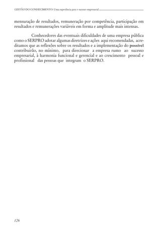 126
GESTÃO DO CONHECIMENTO: Uma experiência para o sucesso empresarial
mensuração de resultados, remuneração por competência, participação em
resultados e remunerações variáveis em forma e amplitude mais intensas.
Conhecedores das eventuais dificuldades de uma empresa pública
como o SERPRO adotar algumas diretrizes e ações aqui recomendadas, acre-
ditamos que as reflexões sobre os resultados e a implementação do possível
contribuirão, no mínimo, para direcionar a empresa rumo ao sucesso
empresarial, à harmonia funcional e gerencial e ao crescimento pessoal e
profissional das pessoas que integram o SERPRO.
 