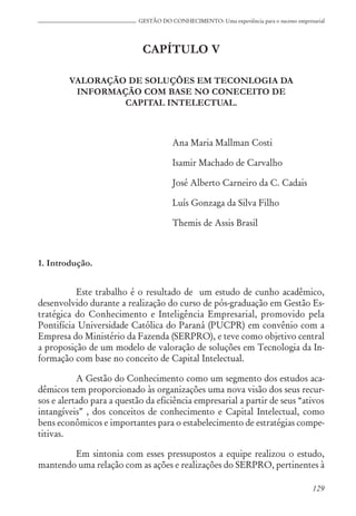 129
GESTÃO DO CONHECIMENTO: Uma experiência para o sucesso empresarial
CAPÍTULO V
VALORAÇÃO DE SOLUÇÕES EM TECONLOGIA DA
INFORMAÇÃO COM BASE NO CONECEITO DE
CAPITAL INTELECTUAL.
Ana Maria Mallman Costi
Isamir Machado de Carvalho
José Alberto Carneiro da C. Cadais
Luís Gonzaga da Silva Filho
Themis de Assis Brasil
1. Introdução.
Este trabalho é o resultado de um estudo de cunho acadêmico,
desenvolvido durante a realização do curso de pós-graduação em Gestão Es-
tratégica do Conhecimento e Inteligência Empresarial, promovido pela
Pontifícia Universidade Católica do Paraná (PUCPR) em convênio com a
Empresa do Ministério da Fazenda (SERPRO), e teve como objetivo central
a proposição de um modelo de valoração de soluções em Tecnologia da In-
formação com base no conceito de Capital Intelectual.
A Gestão do Conhecimento como um segmento dos estudos aca-
dêmicos tem proporcionado às organizações uma nova visão dos seus recur-
sos e alertado para a questão da eficiência empresarial a partir de seus “ativos
intangíveis” , dos conceitos de conhecimento e Capital Intelectual, como
bens econômicos e importantes para o estabelecimento de estratégias compe-
titivas.
Em sintonia com esses pressupostos a equipe realizou o estudo,
mantendo uma relação com as ações e realizações do SERPRO, pertinentes à
 