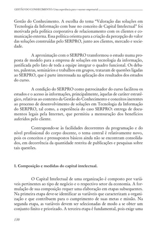 130
GESTÃO DO CONHECIMENTO: Uma experiência para o sucesso empresarial
Gestão do Conhecimento. A escolha do tema “Valoração das soluções em
Tecnologia da Informação com base no conceito de Capital Intelectual” foi
motivada pela política corporativa de relacionamento com os clientes e co-
municação externa. Essa política orienta para a criação da percepção do valor
das soluções construídas pelo SERPRO, junto aos clientes, mercado e socie-
dade.
A aproximação com o SERPRO transformou o estudo numa pro-
posta de modelo para a empresa de soluções em tecnologia da informação,
justificada pelo fato de toda a equipe integrar o quadro funcional. Os deba-
tes, palestras, seminários e trabalhos em grupos, trataram de questões ligadas
ao SERPRO, que é parte interessada na aplicação dos resultados dos estudos
do curso.
A condição do SERPRO como patrocinador do curso facilitou os
estudos e o acesso às informações, principalmente, àquelas de caráter estraté-
gico, relativas ao contexto da Gestão do Conhecimento e conceitos inerentes
ao processo de desenvolvimento de soluções em Tecnologia da Informação
do SERPRO, tal como, a experiência do caso SERPRO: entrega de docu-
mentos legais pela Internet, que permitiu a mensuração dos benefícios
auferidos pelo cliente.
Contrapondo-se às facilidades decorrentes da programação e do
nível profissional do corpo docente, o tema central é relativamente novo,
pois os conceitos e pressupostos básicos ainda não se encontram consolida-
dos, em decorrência da quantidade restrita de publicações e pesquisas sobre
tais questões.
1. Composição e medidas do capital intelectual.
O Capital Intelectual de uma organização é composto por variá-
veis pertinentes ao tipo de negócio e o respectivo setor da economia. A for-
mulação de sua composição requer uma elaboração em etapas subsequentes.
Na primeira etapa deve-se identificar as variáveis que caracterizam a organi-
zação e que contribuem para o cumprimento de suas metas e missão. Na
segunda etapa, as variáveis devem ser selecionadas de modo a se obter um
conjunto finito e priorizado. A terceira etapa é fundamental, pois exige uma
 