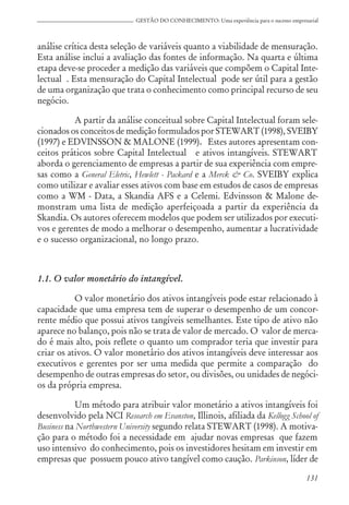 131
GESTÃO DO CONHECIMENTO: Uma experiência para o sucesso empresarial
análise crítica desta seleção de variáveis quanto a viabilidade de mensuração.
Esta análise inclui a avaliação das fontes de informação. Na quarta e última
etapa deve-se proceder a medição das variáveis que compõem o Capital Inte-
lectual . Esta mensuração do Capital Intelectual pode ser útil para a gestão
de uma organização que trata o conhecimento como principal recurso de seu
negócio.
A partir da análise conceitual sobre Capital Intelectual foram sele-
cionados os conceitos de medição formulados por STEWART (1998), SVEIBY
(1997) e EDVINSSON & MALONE (1999). Estes autores apresentam con-
ceitos práticos sobre Capital Intelectual e ativos intangíveis. STEWART
aborda o gerenciamento de empresas a partir de sua experiência com empre-
sas como a General Eletric, Hewlett - Packard e a Merck & Co. SVEIBY explica
como utilizar e avaliar esses ativos com base em estudos de casos de empresas
como a WM - Data, a Skandia AFS e a Celemi. Edvinsson & Malone de-
monstram uma lista de medição aperfeiçoada a partir da experiência da
Skandia. Os autores oferecem modelos que podem ser utilizados por executi-
vos e gerentes de modo a melhorar o desempenho, aumentar a lucratividade
e o sucesso organizacional, no longo prazo.
1.1. O valor monetário do intangível.
O valor monetário dos ativos intangíveis pode estar relacionado à
capacidade que uma empresa tem de superar o desempenho de um concor-
rente médio que possui ativos tangíveis semelhantes. Este tipo de ativo não
aparece no balanço, pois não se trata de valor de mercado. O valor de merca-
do é mais alto, pois reflete o quanto um comprador teria que investir para
criar os ativos. O valor monetário dos ativos intangíveis deve interessar aos
executivos e gerentes por ser uma medida que permite a comparação do
desempenho de outras empresas do setor, ou divisões, ou unidades de negóci-
os da própria empresa.
Um método para atribuir valor monetário a ativos intangíveis foi
desenvolvido pela NCI Research em Evanston, Illinois, afiliada da Kellogg School of
Business na Northwestern University segundo relata STEWART (1998). A motiva-
ção para o método foi a necessidade em ajudar novas empresas que fazem
uso intensivo do conhecimento, pois os investidores hesitam em investir em
empresas que possuem pouco ativo tangível como caução. Parkinson, líder de
 