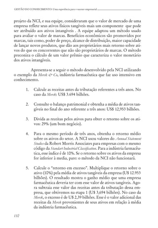132
GESTÃO DO CONHECIMENTO: Uma experiência para o sucesso empresarial
projeto da NCI, e sua equipe, consideraram que o valor de mercado de uma
empresa reflete seus ativos físicos tangíveis mais um componente que pode
ser atribuído aos ativos intangíveis . A equipe adaptou um método usado
para avaliar o valor de marcas. Benefícios econômicos são promovidos por
marcas, tais como, poder de preço, alcance de distribuição, maior capacidade
de lançar novos produtos, que dão aos proprietários mais retorno sobre ati-
vos do que os concorrentes que não são proprietários de marcas. O método
preconiza o cálculo de um valor prêmio que caracteriza o valor monetário
dos ativos intangíveis.
Apresenta-se a seguir o método desenvolvido pela NCI utilizando
o exemplo da Merck & Co, indústria farmacêutica que faz uso intensivo em
conhecimento.
1. Calcule as receitas antes da tributação referentes a três anos. No
caso da Merck: US$ 3.694 bilhões.
2. Consulte o balanço patrimonial e obtenha a média de ativos tan-
gíveis no final do ano referente a três anos: US$ 12,953 bilhões.
3. Divida as receitas pelos ativos para obter o retorno sobre os ati-
vos: 29% (um bom negócio).
4. Para o mesmo período de três anos, obtenha o retorno médio
sobre os ativos do setor. A NCI usou valores do Annual Statement
Studies da Robert Morris Associates para empresas com o mesmo
código da Standart Industrial Classification. Para a indústria farmacêu-
tica, esse índice é de 10%. Se o retorno sobre os ativos da empresa
for inferior à media, pare: o método da NCI não funcionará.
5. Calcule o “retorno em excesso”. Multiplique o retorno sobre o
ativo (10%) pela média de ativos tangíveis da empresa (U$ 12.953
bilhões). O resultado mostra o ganho médio que uma empresa
farmacêutica deveria ter com esse valor de ativos tangíveis. Ago-
ra subtraia esse valor das receitas antes da tributação dessa em-
presa, que obtivemos na etapa 1 (U$ 3,694 bilhões). No caso da
Merck, o excesso é de U$ 2,39 bilhões. Esse é o valor adicional das
receitas da Merck provenientes de seus ativos em relação à média
da indústria farmacêutica.
 