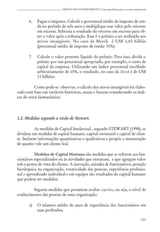 133
GESTÃO DO CONHECIMENTO: Uma experiência para o sucesso empresarial
6. Pague o imposto. Calcule o percentual médio de imposto de ren-
da no período de três anos e multiplique esse valor pelo retorno
em excesso. Subtraia o resultado do retorno em excesso para ob-
ter o valor após a tributação. Esse é o prêmio a ser atribuído aos
ativos intangíveis. No caso da Merck é US$ 1,65 bilhão
(percentual médio de imposto de renda: 31%).
7. Calcule o valor presente líquido do prêmio. Para isso, divida o
prêmio por um percentual apropriado, por exemplo, o custo de
capital da empresa. Utilizando um índice percentual escolhido
arbitrariamente de 15%, o resultado, no caso da Merck é de US$
11 bilhões.
Como pode-se observar, o cálculo dos ativos intangíveis foi elabo-
rado com base em variáveis históricas, atuais e futuras considerando os índi-
ces do setor farmacêutico.
1.2. Medidas segundo a visão de Stewart.
As medidas de Capital Intelectual , segundo STEWART (1998), se
dividem em medidas de capital humano, capital estrutural e capital de clien-
te. Incluem informações quantitativas e qualitativas e propõe a mensuração
de quanto vale um cliente leal.
Medidas de Capital Humano são medidas que se referem aos fun-
cionários especializados ou às atividades que executam, e que agregam valor
sob o ponto de vista do cliente. A inovação, atitudes de funcionários, posição
hierárquica na organização, rotatividade das pessoas, experiência profissio-
nal e aprendizado individual e em equipes são resultados do capital humano
que podem ser medidos.
Seguem medidas que permitem avaliar expertise, ou seja, o nível de
conhecimento das pessoas de uma organização:
a) O número médio de anos de experiência dos funcionários em
suas profissões;
 