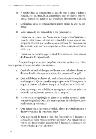 134
GESTÃO DO CONHECIMENTO: Uma experiência para o sucesso empresarial
b) A rotatividade de especialistas (de acordo com o autor se refere a
funcionários que trabalham diretamente com os clientes em pro-
jetos, e somente os gerentes que trabalham diretamente clientes);
c) Senioridade entre os especialistas (número médio de anos na em-
presa);
d) Valor agregado por especialista e por funcionário;
e) Percentual de clientes que “aumentam a competência” (grifos ori-
ginais). Estes clientes devem ser entendidos como aqueles que
propõem projetos que desafiam a competência dos funcionários
da empresa e que são valiosos porque os funcionários aprendem
com eles;
f) Percentual de novatos (o percentual de funcionários com menos
de dois anos de experiência).
As questões que se seguem propõem respostas qualitativas, entre-
tanto, podem ser categorizadas e mensuradas:
a) Quais são as habilidades que os clientes mais valorizam dentre as
diversas habilidades que os funcionários possuem? Por quê?
b) Que habilidades e talentos são mais admirados pelos funcionári-
os da empresa? Quais contribuem para possíveis diferenças entre
o que os clientes valorizam e o que os funcionários valorizam?
c) Que tecnologias ou habilidades emergentes poderiam minar o
valor do conhecimento proprietário da empresa?
d) A que área da organização os gerentes de maior potencial prefe-
rem ser designados? Onde eles menos gostam de trabalhar? Como
explicam sua preferência?
e) Que percentual de gerentes concluiu planos para treinamento e
desenvolvimento de seus sucessores?
f) Que percentual do tempo total dos funcionários é dedicado a
atividades de valor reduzido para os clientes? Que percentual do
tempo dos funcionários especialistas é dedicado a atividades de
valor reduzido para os clientes?
 
