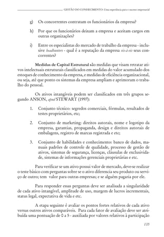 135
GESTÃO DO CONHECIMENTO: Uma experiência para o sucesso empresarial
g) Os concorrentes contratam os funcionários da empresa?
h) Por que os funcionários deixam a empresa e aceitam cargos em
outras organizações?
i) Entre os especialistas do mercado de trabalho da empresa - inclu-
sive headhunters - qual é a reputação da empresa vis-à-vis seus con-
correntes?
Medidas de Capital Estrutural são medidas que visam retratar ati-
vos intelectuais estruturais classificados em medidas do valor acumulado dos
estoques de conhecimento da empresa, e medidas de eficiência organizacional,
ou seja, até que ponto os sistemas da empresa ampliam e aprimoram o traba-
lho do pessoal.
Os ativos intangíveis podem ser classificados em três grupos se-
gundo ANSON, apud STEWART (1997):
1. Conjunto técnico: segredos comerciais, fórmulas, resultados de
testes proprietários, etc;
2. Conjunto de marketing: direitos autorais, nome e logotipo da
empresa, garantias, propaganda, design e direitos autorais de
embalagens, registro de marcas registrada e etc;
3. Conjunto de habilidades e conhecimento: banco de dados, ma-
nuais padrões de controle de qualidade, processo de gestão de
ativos, sistemas de segurança, licenças, cláusulas de exclusivida-
de, sistemas de informações gerenciais proprietárias e etc.
Para verificar se um ativo possui valor de mercado, deve-se realizar
o teste básico com perguntas sobre se o ativo diferencia seu produto ou servi-
ço de outro; tem valor para outras empresas; e se alguém pagaria por ele.
Para responder essas perguntas deve ser analisada a singularidade
de cada ativo intangível, amplitude de uso, margem de lucros incrementais,
status legal, expectativa de vida e etc.
A etapa seguinte é avaliar os pontos fortes relativos de cada ativo
versus outros ativos comparáveis. Para cada fator de avaliação deve ser atri-
buída uma pontuação de 0 a 5 - auxiliada por valores relativos à participação
 
