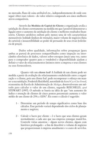 136
GESTÃO DO CONHECIMENTO: Uma experiência para o sucesso empresarial
no mercado, fluxo de caixa atribuível etc., independentemente de onde con-
seguir obter esses valores - do valor relativo comparado aos cinco melhores
ativos comparáveis.
Através das Medidas de Capital do Cliente a organização avalia a
satisfação do cliente corretamente na medida em que é possível demonstrar a
ligação entre o aumento da satisfação do cliente e melhores resultados finan-
ceiros. Clientes satisfeitos exibem pelo menos uma de três características
mensuráveis: lealdade (índices de retenção), maior volume de negócios (fatia
de carteira) e insuscetibilidade ao poder de persuasão de seus rivais (tolerân-
cia de preço).
Dados sobre qualidade, informações sobre poupanças (para
ambas as partes) de processos compartilhados como inspeção ou inter-
câmbio eletrônico de dados, valores sobre estoques (mais uma vez, tanto
para o comprador quanto para o vendedor) e disponibilidade ajudam a
definir o valor de relacionamentos íntimos entre a empresa e seus clientes
ou seus fornecedores.
Quanto vale um cliente leal? A lealdade de um cliente pode ser
medida a partir da avaliação do relacionamento estabelecido entre a organi-
zação e o cliente, pois um cliente leal pode recompensar o esforço em man-
ter a sua satisfação. Frederick Reichheld, autoridade da Bain&Co, e Claes Fornell,
economista da Escola de Administração de Michigan, desenvolveram um mé-
todo para calcular o valor de um cliente, segundo REICHELD, apud
STEWART (1997). O método se baseia na idéia de que “um aumento do
índice e retenção de clientes de cinco pontos percentuais aumenta o valor
médio de um cliente de 25% a 100%”. Eis como o cálculo é sugerido:
1 - Determine um período de tempo significativo como base dos
cálculos. Esse período variará dependendo dos ciclos de planeja-
mento e negócio;
2 - Calcule o lucro por cliente – é o lucro que seus clientes geram
normalmente a cada ano que sua empresa consegue mantê-los.
Controle várias amostras – alguns novos clientes, alguns com
histórico prolongado – a fim de descobrir o volume de negócios
que proporcionam à empresa anualmente e o custo de servi-los.
 