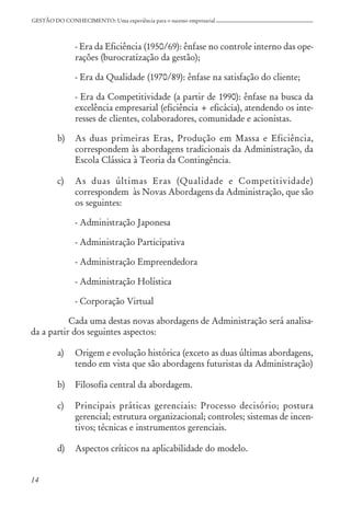 14
GESTÃO DO CONHECIMENTO: Uma experiência para o sucesso empresarial
- Era da Eficiência (1950/69): ênfase no controle interno das ope-
rações (burocratização da gestão);
- Era da Qualidade (1970/89): ênfase na satisfação do cliente;
- Era da Competitividade (a partir de 1990): ênfase na busca da
excelência empresarial (eficiência + eficácia), atendendo os inte-
resses de clientes, colaboradores, comunidade e acionistas.
b) As duas primeiras Eras, Produção em Massa e Eficiência,
correspondem às abordagens tradicionais da Administração, da
Escola Clássica à Teoria da Contingência.
c) As duas últimas Eras (Qualidade e Competitividade)
correspondem às Novas Abordagens da Administração, que são
os seguintes:
- Administração Japonesa
- Administração Participativa
- Administração Empreendedora
- Administração Holística
- Corporação Virtual
Cada uma destas novas abordagens de Administração será analisa-
da a partir dos seguintes aspectos:
a) Origem e evolução histórica (exceto as duas últimas abordagens,
tendo em vista que são abordagens futuristas da Administração)
b) Filosofia central da abordagem.
c) Principais práticas gerenciais: Processo decisório; postura
gerencial; estrutura organizacional; controles; sistemas de incen-
tivos; técnicas e instrumentos gerenciais.
d) Aspectos críticos na aplicabilidade do modelo.
 