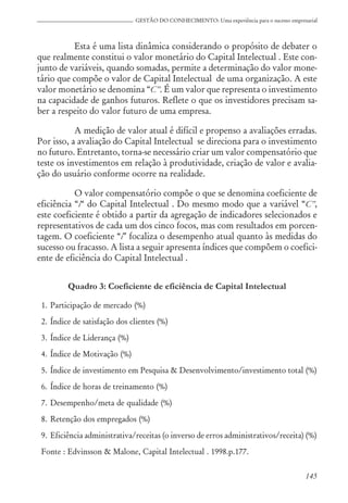 145
GESTÃO DO CONHECIMENTO: Uma experiência para o sucesso empresarial
Esta é uma lista dinâmica considerando o propósito de debater o
que realmente constitui o valor monetário do Capital Intelectual . Este con-
junto de variáveis, quando somadas, permite a determinação do valor mone-
tário que compõe o valor de Capital Intelectual de uma organização. A este
valor monetário se denomina “C”. É um valor que representa o investimento
na capacidade de ganhos futuros. Reflete o que os investidores precisam sa-
ber a respeito do valor futuro de uma empresa.
A medição de valor atual é difícil e propenso a avaliações erradas.
Por isso, a avaliação do Capital Intelectual se direciona para o investimento
no futuro. Entretanto, torna-se necessário criar um valor compensatório que
teste os investimentos em relação à produtividade, criação de valor e avalia-
ção do usuário conforme ocorre na realidade.
O valor compensatório compõe o que se denomina coeficiente de
eficiência “i“ do Capital Intelectual . Do mesmo modo que a variável “C”,
este coeficiente é obtido a partir da agregação de indicadores selecionados e
representativos de cada um dos cinco focos, mas com resultados em porcen-
tagem. O coeficiente “i” focaliza o desempenho atual quanto às medidas do
sucesso ou fracasso. A lista a seguir apresenta índices que compõem o coefici-
ente de eficiência do Capital Intelectual .
Quadro 3: Coeficiente de eficiência de Capital Intelectual
1. Participação de mercado (%)
2. Índice de satisfação dos clientes (%)
3. Índice de Liderança (%)
4. Índice de Motivação (%)
5. Índice de investimento em Pesquisa & Desenvolvimento/investimento total (%)
6. Índice de horas de treinamento (%)
7. Desempenho/meta de qualidade (%)
8. Retenção dos empregados (%)
9. Eficiência administrativa/receitas (o inverso de erros administrativos/receita) (%)
Fonte : Edvinsson & Malone, Capital Intelectual . 1998.p.177.
 
