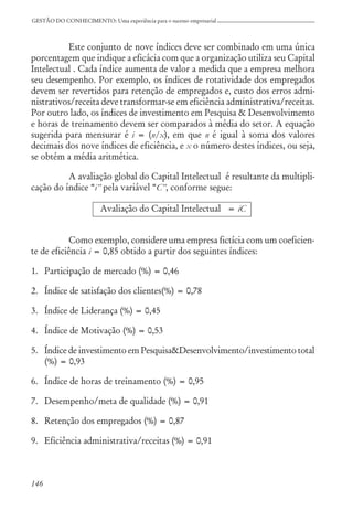146
GESTÃO DO CONHECIMENTO: Uma experiência para o sucesso empresarial
Este conjunto de nove índices deve ser combinado em uma única
porcentagem que indique a eficácia com que a organização utiliza seu Capital
Intelectual . Cada índice aumenta de valor a medida que a empresa melhora
seu desempenho. Por exemplo, os índices de rotatividade dos empregados
devem ser revertidos para retenção de empregados e, custo dos erros admi-
nistrativos/receita deve transformar-se em eficiência administrativa/receitas.
Por outro lado, os índices de investimento em Pesquisa & Desenvolvimento
e horas de treinamento devem ser comparados à média do setor. A equação
sugerida para mensurar é i = (n/x), em que n é igual à soma dos valores
decimais dos nove índices de eficiência, e x o número destes índices, ou seja,
se obtém a média aritmética.
A avaliação global do Capital Intelectual é resultante da multipli-
cação do índice “i” pela variável “C”, conforme segue:
Avaliação do Capital Intelectual = iC
Como exemplo, considere uma empresa fictícia com um coeficien-
te de eficiência i = 0,85 obtido a partir dos seguintes índices:
1. Participação de mercado (%) = 0,46
2. Índice de satisfação dos clientes(%) = 0,78
3. Índice de Liderança (%) = 0,45
4. Índice de Motivação (%) = 0,53
5. Índice de investimento em Pesquisa&Desenvolvimento/investimento total
(%) = 0,93
6. Índice de horas de treinamento (%) = 0,95
7. Desempenho/meta de qualidade (%) = 0,91
8. Retenção dos empregados (%) = 0,87
9. Eficiência administrativa/receitas (%) = 0,91
 