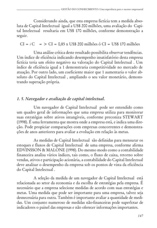 147
GESTÃO DO CONHECIMENTO: Uma experiência para o sucesso empresarial
Considerando ainda, que esta empresa fictícia tem a medida abso-
luta de Capital Intelectual igual a US$ 200 milhões, uma avaliação do Capi-
tal Intelectual resultaria em US$ 170 milhões, conforme demonstração a
seguir.
CI = i C = > CI = 0,85 x US$ 200 milhões ó CI = US$ 170 milhões
Uma análise crítica deste resultado possibilita observar tendências.
Um índice de eficiência indicando desempenho insatisfatório desta empresa
fictícia teria um efeito negativo na valoração do Capital Intelectual . Um
índice de eficiência igual a 1 demonstraria competitividade no mercado de
atuação. Por outro lado, um coeficiente maior que 1 aumentaria o valor ab-
soluto do Capital Intelectual , ampliando o seu valor monetário, demons-
trando superação própria.
1. 5. Navegador e avaliação de capital intelectual.
Um navegador de Capital Intelectual pode ser entendido como
um quadro geral de informações que uma empresa utiliza para monitorar
suas estratégias sobre ativos intangíveis, conforme preconiza STEWART
(1998). É uma ferramenta que mostra onde a empresa está, e indica uma dire-
ção. Pode propiciar comparações com empresas concorrentes e demonstra-
ções de anos anteriores para avaliar a evolução em relação às metas.
As medidas de Capital Intelectual são definidas para mensurar os
estoques e fluxos de Capital Intelectual de uma empresa, conforme afirma
EDVINSSON & MALONE (1998). Do mesmo modo como a contabilidade
financeira analisa vários índices, tais como, o fluxo de caixa, retorno sobre
vendas, ativos e participação acionária, a contabilidade do Capital Intelectual
deve analisar o desempenho da empresa sob os pontos de vista da eficiência
do Capital Intelectual .
A seleção da medida de um navegador de Capital Intelectual está
relacionada ao setor da economia e da escolha de estratégias pela empresa. É
necessário que a empresa selecione medidas de acordo com suas estratégias e
metas. Uma medida que pode ser importante para uma empresa, talvez seja
desnecessária para outra. Também é importante avaliar a quantidade de medi-
das. Um conjunto numeroso de medidas não-financeiras pode superlotar de
indicadores o painel das empresas e não oferecer informações importantes.
 