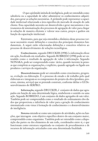 149
GESTÃO DO CONHECIMENTO: Uma experiência para o sucesso empresarial
O que a pirâmide intitula de inteligência, pode ser entendido como
sabedoria ou a capacidade de saber administrar os conhecimentos adquiri-
dos, para gerar as soluções necessárias. A pirâmide pode representar a capaci-
dade intelectual relacionada a área específica do mercado de atuação de cada
cliente. Essa capacidade necessita ser desenvolvida e gerar mecanismos e ins-
trumentos de sistematização dos processos de agregação de valor para chegar
às soluções de maneira eficiente e valorar seus custos, preços e ganhos em
função da capacitação intelectual.
Entretanto, para que seja entendida a dinâmica desse processo tor-
na-se necessário reunir definições e conceitos dos principais elementos fun-
damentais. A seguir estão relacionadas definições e conceitos relativos ao
processo de desenvolvimento de soluções tecnológicas.
Conhecimento, segundo DRUCKER (1998) é a informação eficaz
em ação, focalizada em resultados. Segundo ROBREDO (1998) pode ser en-
tendido como o resultado da agregação de valor à informação. Segundo
NONAKA, pode ser compreendido como tácito, quando inerente às pesso-
as que compõem as organizações, e explícito, quando agregado ou ligado aos
produtos e serviços da organização.
Desenvolvimento pode ser entendido como crescimento, progres-
so, evolução ou elaboração. É o processo de estudo e de trabalho pelo qual
elaboram-se e integram-se os componentes do projeto da obra (produto, pro-
cesso, sistema, serviço) que se pretende construir, conforme define o GI De-
senvolvimento do SERPRO.
Informação, segundo DRUCKER, é conjunto de dados que agru-
pados em função de uma determinada lógica, estabelecem o sentido ou uma
ação. Segundo ROBREDO, é um conjunto de dados agregados de um valor.
Também pode ser compreendida como o resultado do ordenamento dos da-
dos que proporciona a inferência de valor para a geração do conhecimento
sistematizado com vistas à formação de conhecimento e o desenvolvimento
de inteligência.
Sistema entende-se como um conjunto de atividades, ações ou fun-
ções, que interagem com objetivo específico dentro do um conjunto maior,
compreendido como organismo. Também pode ser entendido como a dispo-
sição das partes ou dos elementos de um todo, coordenados entre si, e que
funcionam como estrutura organizada ou conjunto de procedimentos e de
recursos de informação articulados com uma determinada finalidade.
 