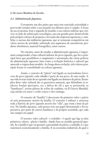 15
GESTÃO DO CONHECIMENTO: Uma experiência para o sucesso empresarial
2. Os novos Modelos de Gestão.
2.1. Administração Japonesa.
Certamente um dos países que mais tem suscitado curiosidade e
provocado estudos sobre a sua situação nos últimos anos é o Japão. A força
da sua economia, hoje a segunda do mundo; a sua cultura milenar que con-
vive ao lado da sofisticação tecnológica, esta em grande parte desenvolvida
pelo próprio esforço de pesquisa e inovação das empresas japonesas; e, tam-
bém, o sucesso das indústrias japonesas, que se tornaram competitivas em
vários setores de atividade, sobretudo nos segmentos de automóveis, pro-
dutos eletrônicos, material fotográfico, entre outros.
No entanto, antes de estudar a administração japonesa, é impor-
tante compreender a base cultural milenar do povo japonês, que foi o prin-
cipal fator que possibilitou o surgimento e sustentação das várias práticas
da administração japonesa, bem como a evolução histórica e cultural que
antecede a origem deste modelo. Ao longo desta evolução, três valores prin-
cipais foram se consolidando na cultura japonesa.
Assim, o conceito de “pátria” está ligado ao nacionalismo fervo-
roso do povo japonês: cada cidadão é parte de um povo, de uma nação. A
sua vida só tem razão de ser quando está ligado aos destinos da pátria. Exem-
plos deste valor cultural são os guerreiros samurais, que defendiam os se-
nhores feudais (portanto, era a defesa do clã a que se pertencia); os
“kamikazes”, jovens pilotos de aviões de combate, na II Guerra Mundial,
cuja missão era atirar o avião contra o alvo inimigo.
O conceito de “família” é decorrente do primeiro valor: a pátria
só será permanente através da família. O conceito é milenar e atravessa
toda a história do povo japonês através dos “clãs”, que eram a base da pá-
tria. Na família japonesa, cada pessoa tem um papel determinado e há ex-
pectativa, por parte de outros familiares e da própria sociedade, que cada
um cumpra seu papel.
O terceiro valor cultural - o trabalho - é aquele que liga os dois
primeiros valores - pátria e família - dando base ao modelo gerencial japo-
nês. Se a família é que vai garantir a perenidade da pátria, o trabalho é o que
sustentará economicamente a família. E na economia industrial, da qual o
 