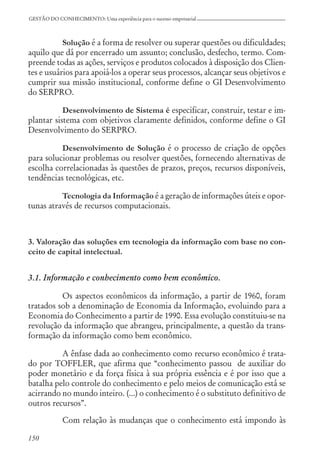 150
GESTÃO DO CONHECIMENTO: Uma experiência para o sucesso empresarial
Solução é a forma de resolver ou superar questões ou dificuldades;
aquilo que dá por encerrado um assunto; conclusão, desfecho, termo. Com-
preende todas as ações, serviços e produtos colocados à disposição dos Clien-
tes e usuários para apoiá-los a operar seus processos, alcançar seus objetivos e
cumprir sua missão institucional, conforme define o GI Desenvolvimento
do SERPRO.
Desenvolvimento de Sistema é especificar, construir, testar e im-
plantar sistema com objetivos claramente definidos, conforme define o GI
Desenvolvimento do SERPRO.
Desenvolvimento de Solução é o processo de criação de opções
para solucionar problemas ou resolver questões, fornecendo alternativas de
escolha correlacionadas às questões de prazos, preços, recursos disponíveis,
tendências tecnológicas, etc.
Tecnologia da Informação é a geração de informações úteis e opor-
tunas através de recursos computacionais.
3. Valoração das soluções em tecnologia da informação com base no con-
ceito de capital intelectual.
3.1. Informação e conhecimento como bem econômico.
Os aspectos econômicos da informação, a partir de 1960, foram
tratados sob a denominação de Economia da Informação, evoluindo para a
Economia do Conhecimento a partir de 1990. Essa evolução constituiu-se na
revolução da informação que abrangeu, principalmente, a questão da trans-
formação da informação como bem econômico.
A ênfase dada ao conhecimento como recurso econômico é trata-
do por TOFFLER, que afirma que “conhecimento passou de auxiliar do
poder monetário e da força física à sua própria essência e é por isso que a
batalha pelo controle do conhecimento e pelo meios de comunicação está se
acirrando no mundo inteiro. (...) o conhecimento é o substituto definitivo de
outros recursos”.
Com relação às mudanças que o conhecimento está impondo às
 