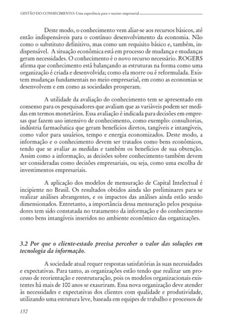 152
GESTÃO DO CONHECIMENTO: Uma experiência para o sucesso empresarial
Deste modo, o conhecimento vem aliar-se aos recursos básicos, até
então indispensáveis para o contínuo desenvolvimento da economia. Não
como o substituto definitivo, mas como um requisito básico e, também, in-
dispensável. A situação econômica está em processo de mudança e mudanças
geram necessidades. O conhecimento é o novo recurso necessário. ROGERS
afirma que conhecimento está balançando as estruturas na forma como uma
organização é criada e desenvolvida; como ela morre ou é reformulada. Exis-
tem mudanças fundamentais no meio empresarial, em como as economias se
desenvolvem e em como as sociedades prosperam.
A utilidade da avaliação do conhecimento tem se apresentado em
consenso para os pesquisadores que avaliam que as variáveis podem ser medi-
das em termos monetários. Essa avaliação é indicada para decisões em empre-
sas que fazem uso intensivo de conhecimento, como exemplo: consultorias,
indústria farmacêutica que geram benefícios diretos, tangíveis e intangíveis,
como valor para usuários, tempo e energia economizados. Deste modo, a
informação e o conhecimento devem ser tratados como bens econômicos,
tendo que se avaliar as medidas e também os benefícios de sua obtenção.
Assim como a informação, as decisões sobre conhecimento também devem
ser consideradas como decisões empresariais, ou seja, como uma escolha de
investimentos empresariais.
A aplicação dos modelos de mensuração de Capital Intelectual é
incipiente no Brasil. Os resultados obtidos ainda são preliminares para se
realizar análises abrangentes, e os impactos das análises ainda estão sendo
dimensionados. Entretanto, a importância dessa mensuração pelos pesquisa-
dores tem sido constatada no tratamento da informação e do conhecimento
como bens intangíveis inseridos no ambiente econômico das organizações.
3.2 Por que o cliente-estado precisa perceber o valor das soluções em
tecnologia da informação.
A sociedade atual requer respostas satisfatórias às suas necessidades
e expectativas. Para tanto, as organizações estão tendo que realizar um pro-
cesso de reorientação e reestruturação, pois os modelos organizacionais exis-
tentes há mais de 100 anos se exauriram. Essa nova organização deve atender
às necessidades e expectativas dos clientes com qualidade e produtividade,
utilizando uma estrutura leve, baseada em equipes de trabalho e processos de
 