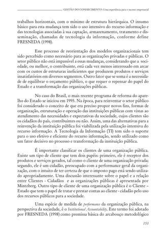 153
GESTÃO DO CONHECIMENTO: Uma experiência para o sucesso empresarial
trabalhos horizontais, com o mínimo de estrutura hierárquica. O insumo
básico para esta mudança tem sido o uso intensivo do recurso informação e
das tecnologias associadas à sua captação, armazenamento, tratamento e dis-
seminação, chamadas de tecnologia da informação, conforme define
FRESNEDA (1998).
Esse processo de reorientação dos modelos organizacionais tem
sido percebido como necessário para as organizações privadas e públicas. O
setor público não está impassível a essas mudanças, considerando que a soci-
edade, ou melhor, o contribuinte, está cada vez menos interessado em arcar
com os custos de estruturas ineficientes que produzem produtos e serviços
insatisfatórios em diversos segmentos. Outro fator que se soma é a necessida-
de de equilibrar o orçamento público, o que requer o repensar do papel do
Estado e a transformação das organizações públicas.
No caso do Brasil, o mais recente programa de reforma do apare-
lho do Estado se iniciou em 1995. Na época, para reinventar o setor público
foi considerado o conceito de que era preciso propor novos fins, formas de
organização, estruturação e operação das instituições públicas com vistas ao
atendimento das necessidades e expectativas da sociedade, cujos clientes são
os cidadãos do país, contribuintes ou não. Assim, uma das alternativas para a
reinvenção da instituição pública foi viabilizada pela utilização intensiva do
recurso informação. A Tecnologia da Informação (TI) tem sido o suporte
para o uso efetivo e eficiente do recurso informação, sendo utilizado como
um fator decisivo no processo e transformação da instituição pública.
É importante classificar os clientes de uma organização pública.
Existe um tipo de cliente que tem dois papéis: primeiro, ele é receptor dos
produtos e serviços gerados, tal como o cliente de uma organização privada;
segundo, ele é um cidadão, preocupado com a performance geral da organi-
zação, com o intuito de ter certeza de que o imposto pago está sendo utiliza-
do apropriadamente. Uma discussão interessante sobre o papel e a relação
entre Clientes - Cidadãos e as organizações públicas é apresentada por
Mintzberg. Outro tipo de cliente de uma organização pública é o Cliente –
Estado que tem o papel de tratar e prestar contas ao cliente - cidadão pelo uso
dos recursos públicos para a sociedade.
Uma espécie de medida de performance da organização pública, na
perspectiva da sociedade, é o Institutional Accountability. Este termo foi adotado
por FRESNEDA (1998) como premissa básica do arcabouço metodológico
 