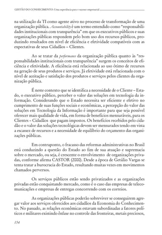 154
GESTÃO DO CONHECIMENTO: Uma experiência para o sucesso empresarial
na utilização da TI como agente ativo no processo de transformação de uma
organização pública. Accountability é um termo entendido como “responsabili-
dades institucionais com transparência” em que os executivos públicos e suas
organizações públicas respondem pelo bom uso dos recursos públicos, pro-
duzindo resultados em nível de eficiência e efetividade compatíveis com as
expectativas de seus Cidadãos – Clientes.
Ao se tratar da performance da organização pública quanto às “res-
ponsabilidades institucionais com transparência” surgem os conceitos de efi-
ciência e efetividade. A eficiência está relacionada ao uso ótimo de recursos
na geração de seus produtos e serviços. Já efetividade está relacionada com o
nível de aceitação e satisfação dos produtos e serviços pelos clientes da orga-
nização pública.
É neste contexto que se identifica a necessidade de o Cliente – Esta-
do, o executivo público, perceber o valor das soluções em tecnologia da in-
formação. Considerando que o Estado necessita ser eficiente e efetivo no
cumprimento de suas funções sociais e econômicas, a percepção do valor das
soluções em Tecnologia da Informação é importante para que seja possível
oferecer mais qualidade de vida, em forma de benefícios mensuráveis, para os
Clientes – Cidadãos que pagam impostos. Os benefícios recebidos pelo cida-
dão e o valor das soluções tecnológicas devem ser mensurados tendo em vista
a escassez de recursos e a necessidade de equilíbrio do orçamento das organi-
zações públicas.
Em contraponto, o fracasso das reformas administrativas no Brasil
está conduzindo a questão do Estado ao fim de sua atuação e supremacia
sobre o mercado, ou seja, é crescente o envolvimento de organizações priva-
das, conforme afirma CASTOR (2000). Desde a época de Getúlio Vargas se
tenta tratar a burocracia do Estado, resultando muitas vezes em movimentos
chamados perversos.
Os serviços públicos estão sendo privatizados e as organizações
privadas estão conquistando mercado, como é o caso das empresas de teleco-
municações e empresas de entregas concorrendo com os correios.
As organizações públicas poderão sobreviver se conseguirem agre-
gar valor aos serviços oferecidos aos cidadãos da Economia do Conhecimen-
to. No passado, as relações econômicas estavam subordinadas a fatores polí-
ticos e militares existindo ênfase no controle das fronteiras, metais preciosos,
 
