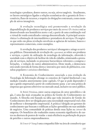 155
GESTÃO DO CONHECIMENTO: Uma experiência para o sucesso empresarial
tecnologias e produtos, dentre outros, ou seja, ativos tangíveis. Atualmente,
os fatores estratégicos ligados a relações econômicas são a garantia de livre –
comércio, fluxo de recursos, e respeito às obrigações contratuais, como exem-
plo de ativos intangíveis.
A evolução tecnológica está promovendo a revolução da
disponibilização de produtos e serviços por meio da internet. O e-business está se
desenvolvendo nos hemisférios norte e sul, a partir de uma combinação real
e virtual de venda centralizada e entrega descentralizada. A principal caracte-
rística é a eliminação de intermediários e prestadores de serviços. Os negóci-
os que estão em plena revolução envolvem as agências de turismo, bancos e
representantes comerciais, como exemplos.
A revolução dos produtos e serviços é abrangente e atinge os servi-
ços públicos. Denominada de revolução do e-goverment, se refere aos produtos
e serviços, a partir da utilização da tecnologia da informação, oferecida à
sociedade com o objetivo de facilitar da vida do cidadão, otimizando a presta-
ção de serviços, incluindo os processos burocráticos referentes a compras e
licitações, e redução de custos administrativos. Deste modo, a democracia
está sendo exercida de forma direta e interativa por meio de plebiscitos, con-
sultas populares e ombudsmen eletrônico.
A Economia do Conhecimento associada a essa evolução da
Tecnologia da Informação abrange os conceitos de Capital Intelectual e sua
medição tratados anteriormente neste capítulo. O que se pode depreender é
que a gestão empresarial a partir do conhecimento passa a ser uma prática de
empresas que querem sobreviver no mercado atual, inclusive no setor público.
A British Petroleum, entre outras empresas do setor petrolífero e de
gás, é uma das mais avançadas na prática da Gestão do Conhecimento no
mundo. A filosofia está baseada na idéia que toda iniciativa de Gestão do
Conhecimento deve ser dirigida para uma necessidade empresarial real a fim
de melhorar o desempenho empresarial. A prática é dirigida aos gerentes do
conhecimento que buscam e codificam as lições aprendidas em suas unidades
de negócios. Uma comunidade de práticas destila essas lições na intranet da
empresa. Os benefícios são traduzidos numa economia significativa de cus-
tos na abertura de pontos de vendas e mais eficiência na perfuração de poços
de petróleo e outros empreendimentos.
A Ernest & Young é uma companhia líder na área de consultoria que
 