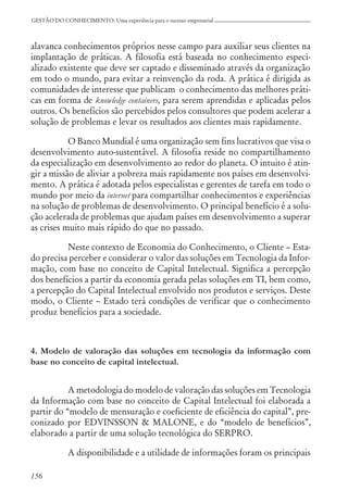 156
GESTÃO DO CONHECIMENTO: Uma experiência para o sucesso empresarial
alavanca conhecimentos próprios nesse campo para auxiliar seus clientes na
implantação de práticas. A filosofia está baseada no conhecimento especi-
alizado existente que deve ser captado e disseminado através da organização
em todo o mundo, para evitar a reinvenção da roda. A prática é dirigida as
comunidades de interesse que publicam o conhecimento das melhores práti-
cas em forma de knowledge containers, para serem aprendidas e aplicadas pelos
outros. Os benefícios são percebidos pelos consultores que podem acelerar a
solução de problemas e levar os resultados aos clientes mais rapidamente.
O Banco Mundial é uma organização sem fins lucrativos que visa o
desenvolvimento auto-sustentável. A filosofia reside no compartilhamento
da especialização em desenvolvimento ao redor do planeta. O intuito é atin-
gir a missão de aliviar a pobreza mais rapidamente nos países em desenvolvi-
mento. A prática é adotada pelos especialistas e gerentes de tarefa em todo o
mundo por meio da internet para compartilhar conhecimentos e experiências
na solução de problemas de desenvolvimento. O principal benefício é a solu-
ção acelerada de problemas que ajudam países em desenvolvimento a superar
as crises muito mais rápido do que no passado.
Neste contexto de Economia do Conhecimento, o Cliente – Esta-
do precisa perceber e considerar o valor das soluções em Tecnologia da Infor-
mação, com base no conceito de Capital Intelectual. Significa a percepção
dos benefícios a partir da economia gerada pelas soluções em TI, bem como,
a percepção do Capital Intelectual envolvido nos produtos e serviços. Deste
modo, o Cliente – Estado terá condições de verificar que o conhecimento
produz benefícios para a sociedade.
4. Modelo de valoração das soluções em tecnologia da informação com
base no conceito de capital intelectual.
A metodologia do modelo de valoração das soluções em Tecnologia
da Informação com base no conceito de Capital Intelectual foi elaborada a
partir do “modelo de mensuração e coeficiente de eficiência do capital”, pre-
conizado por EDVINSSON & MALONE, e do “modelo de benefícios”,
elaborado a partir de uma solução tecnológica do SERPRO.
A disponibilidade e a utilidade de informações foram os principais
 