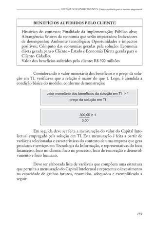 159
GESTÃO DO CONHECIMENTO: Uma experiência para o sucesso empresarial
BENEFÍCIOS AUFERIDOS PELO CLIENTE
Histórico do contexto; Finalidade da implementação; Público alvo;
Abrangência; Setores da economia que serão impactados; Indicadores
de desempenho; Ambiente tecnológico; Oportunidades e impactos
positivos; Cômputo das economias geradas pela solução: Economia
direta gerada para o Cliente – Estado e Economia Direta gerada para o
Cliente- Cidadão.
Valor dos benefícios auferidos pelo cliente: R$ 300 milhões
Considerando o valor monetário dos benefícios e o preço da solu-
ção em TI, verifica-se que a relação é maior do que 1. Logo, é atendida a
condição básica do modelo, conforme demonstração:
valor monetário dos benefícios da solução em TI > 1
preço da solução em TI
300,00 > 1
3,00
Em seguida deve ser feita a mensuração do valor do Capital Inte-
lectual empregado pela solução em TI. Esta mensuração é feita a partir de
variáveis selecionadas e características do contexto de uma empresa que gera
produtos e serviços em Tecnologia da Informação, e representativas do foco
financeiro, foco no cliente, foco no processo, foco de renovação e desenvol-
vimento e foco humano.
Deve ser elaborada lista de variáveis que compõem uma estrutura
que permita a mensuração do Capital Intelectual e represente o investimento
na capacidade de ganhos futuros, resumidos, adequados e exemplificado a
seguir:
 
