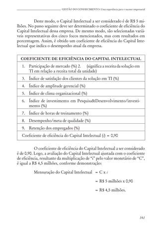 161
GESTÃO DO CONHECIMENTO: Uma experiência para o sucesso empresarial
Deste modo, o Capital Intelectual a ser considerado é de R$ 5 mi-
lhões. No passo seguinte deve ser determinado o coeficiente de eficiência do
Capital Intelectual dessa empresa. De mesmo modo, são selecionadas variá-
veis representativas dos cinco focos mencionados, mas com resultados em
porcentagem. Assim, é obtido um coeficiente de eficiência do Capital Inte-
lectual que indica o desempenho atual da empresa.
COEFICIENTE DE EFICIÊNCIA DO CAPITAL INTELECTUAL
1. Participação de mercado (%) 2. (significa a receita da solução em
TI em relação a receita total da unidade)
3. Índice de satisfação dos clientes da solução em TI (%)
4. Índice de amplitude gerencial (%)
5. Índice de clima organizacional (%)
6. Índice de investimento em Pesquisa&Desenvolvimento/investi-
mento (%)
7. Índice de horas de treinamento (%)
8. Desempenho/meta de qualidade (%)
9. Retenção dos empregados (%)
Coeficiente de eficiência do Capital Intelectual (i) = 0,90
O coeficiente de eficiência do Capital Intelectual a ser considerado
é de 0,90. Logo, a avaliação do Capital Intelectual ajustada com o coeficiente
de eficiência, resultante da multiplicação de “i” pelo valor monetário de “C”,
é igual a R$ 4,5 milhões, conforme demonstração:
Mensuração do Capital Intelectual = C x i
= R$ 5 milhões x 0,90
= R$ 4,5 milhões.
 