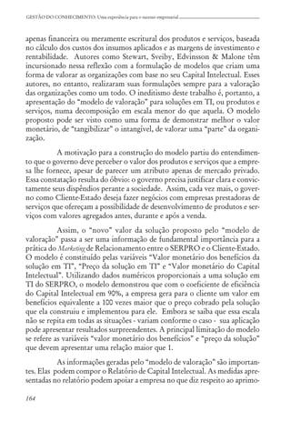 164
GESTÃO DO CONHECIMENTO: Uma experiência para o sucesso empresarial
apenas financeira ou meramente escritural dos produtos e serviços, baseada
no cálculo dos custos dos insumos aplicados e as margens de investimento e
rentabilidade. Autores como Stewart, Sveiby, Edvinsson & Malone têm
incursionado nessa reflexão com a formulação de modelos que criam uma
forma de valorar as organizações com base no seu Capital Intelectual. Esses
autores, no entanto, realizaram suas formulações sempre para a valoração
das organizações como um todo. O ineditismo deste trabalho é, portanto, a
apresentação do “modelo de valoração” para soluções em TI, ou produtos e
serviços, numa decomposição em escala menor do que aquela. O modelo
proposto pode ser visto como uma forma de demonstrar melhor o valor
monetário, de “tangibilizar” o intangível, de valorar uma “parte” da organi-
zação.
A motivação para a construção do modelo partiu do entendimen-
to que o governo deve perceber o valor dos produtos e serviços que a empre-
sa lhe fornece, apesar de parecer um atributo apenas de mercado privado.
Essa constatação resulta do óbvio: o governo precisa justificar clara e convic-
tamente seus dispêndios perante a sociedade. Assim, cada vez mais, o gover-
no como Cliente-Estado deseja fazer negócios com empresas prestadoras de
serviços que ofereçam a possibilidade de desenvolvimento de produtos e ser-
viços com valores agregados antes, durante e após a venda.
Assim, o “novo” valor da solução proposto pelo “modelo de
valoração” passa a ser uma informação de fundamental importância para a
prática do Marketing de Relacionamento entre o SERPRO e o Cliente-Estado.
O modelo é constituído pelas variáveis “Valor monetário dos benefícios da
solução em TI”, “Preço da solução em TI” e “Valor monetário do Capital
Intelectual”. Utilizando dados numéricos proporcionais a uma solução em
TI do SERPRO, o modelo demonstrou que com o coeficiente de eficiência
do Capital Intelectual em 90%, a empresa gera para o cliente um valor em
benefícios equivalente a 100 vezes maior que o preço cobrado pela solução
que ela construiu e implementou para ele. Embora se saiba que essa escala
não se repita em todas as situações - variam conforme o caso - sua aplicação
pode apresentar resultados surpreendentes. A principal limitação do modelo
se refere as variáveis “valor monetário dos benefícios” e “preço da solução”
que devem apresentar uma relação maior que 1.
As informações geradas pelo “modelo de valoração” são importan-
tes. Elas podem compor o Relatório de Capital Intelectual. As medidas apre-
sentadas no relatório podem apoiar a empresa no que diz respeito ao aprimo-
 