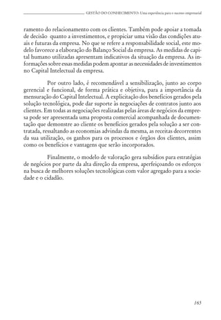165
GESTÃO DO CONHECIMENTO: Uma experiência para o sucesso empresarial
ramento do relacionamento com os clientes. Também pode apoiar a tomada
de decisão quanto a investimentos, e propiciar uma visão das condições atu-
ais e futuras da empresa. No que se refere a responsabilidade social, este mo-
delo favorece a elaboração do Balanço Social da empresa. As medidas de capi-
tal humano utilizadas apresentam indicativos da situação da empresa. As in-
formações sobre essas medidas podem apontar as necessidades de investimentos
no Capital Intelectual da empresa.
Por outro lado, é recomendável a sensibilização, junto ao corpo
gerencial e funcional, de forma prática e objetiva, para a importância da
mensuração do Capital Intelectual. A explicitação dos benefícios gerados pela
solução tecnológica, pode dar suporte às negociações de contratos junto aos
clientes. Em todas as negociações realizadas pelas áreas de negócios da empre-
sa pode ser apresentada uma proposta comercial acompanhada de documen-
tação que demonstre ao cliente os benefícios gerados pela solução a ser con-
tratada, ressaltando as economias advindas da mesma, as receitas decorrentes
da sua utilização, os ganhos para os processos e órgãos dos clientes, assim
como os benefícios e vantagens que serão incorporados.
Finalmente, o modelo de valoração gera subsídios para estratégias
de negócios por parte da alta direção da empresa, aperfeiçoando os esforços
na busca de melhores soluções tecnológicas com valor agregado para a socie-
dade e o cidadão.
 