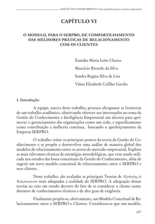 167
GESTÃO DO CONHECIMENTO: Uma experiência para o sucesso empresarial
CAPÍTULO VI
O MODELO, PARA O SERPRO, DE COMPARTILHAMENTO
DAS MELHORES PRÁTICAS DE RELACIONAMENTO
COM OS CLIENTES
Eunides Maria Leite Chaves
Maurício Ricardo da Silva
Sandra Regina Silva de Lira
Vânia Elizabeth Coêlho Gavião
1. Introdução
A equipe, autora deste trabalho, procura ultrapassar as fronteiras
de um trabalho acadêmico, objetivando oferecer aos interessados no tema da
Gestão do Conhecimento e Inteligência Empresarial um alicerce para apri-
morar o gerenciamento das organizações como um todo, e especificamente
como contribuição a melhoria contínua, buscando o aperfeiçoamento da
Empresa SERPRO.
O trabalho reúne os principais pontos da teoria da Gestão do Co-
nhecimento e se propõe a desenvolver uma análise de maneira global dos
modelos de relacionamento entre os atores do mercado empresarial. Explora
as mais relevantes técnicas de estratégias metodológicas, que vem sendo utili-
zada nos estudos das bases conceituais da Gestão do Conhecimento, além de
sugerir um novo modelo conceitual de relacionamento entre o SERPRO e
seus clientes.
Neste trabalho, são avaliadas as principais Teorias de Marketing de
Relacionamento mais adequadas a realidade do SERPRO. A adequação dessas
teorias ao caso em estudo decorre do fato de se considerar o cliente como
detentor de conhecimentos técnicos e de alto grau de exigência.
Finalmente propõe-se, efetivamente, um Modelo Conceitual de Re-
lacionamento entre o SERPRO e Clientes. Considerou-se que um modelo,
 