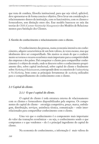 168
GESTÃO DO CONHECIMENTO: Uma experiência para o sucesso empresarial
que trata de conduta, filosofia institucional, para que seja viável, aplicável,
deve apresentar-se de forma concisa e objetiva. Deve levar em consideração o
relacionamento dentro da instituição, com os funcionários, com os clientes e
fornecedores, sem distinção entre eles. Esse modelo baseou-se no mix das
teorias de CRM (Customer Relationship Management) e dos Modelos de Relaciona-
mentos para Satisfação dos Clientes.
2. Gestão do conhecimento e relacionamento com o cliente.
O conhecimento das pessoas, numa economia intensiva em conhe-
cimento, adquire características de um bem valioso, às vezes escasso, mas que
idealmente deve ser compartilhado. São muitos os sinais de que o conheci-
mento se tornou o recurso econômico mais importante para a competitividade
das empresas e dos países. Daí conquistar o cliente para compartilhar conhe-
cimento é o objeto de estudo, onde se descorre sobre o conhecimento propri-
amente dito, sobre capital intelectual, sobre capital do cliente e finalmente
sobre Marketing de Relacionamento, contrapondo deste os conceitos de Endomarketing
e Pós-Marketing, bem como as principais ferramentas de marketing utilizados
para o compartilhamento do conhecimento com o cliente.
2.1 Capital do cliente.
2.1.1 O que é capital do cliente.
O capital do cliente é toda estrutura externa de relacionamento
com os clientes e fornecedores disponibilizados pela empresa. Os compo-
nentes do capital do cliente - estratégia competitiva, preço, marca, embala-
gem, distribuição, serviços, assistência técnica, comunicação – estão inter-
relacionados para compartilhar conhecimento com o cliente.
Uma vez que o conhecimento é o componente mais importante
do valor das transações econômicas – ou seja, o conhecimento sendo o que
compramos e o que vendemos – ele é o principal ingrediente do capital do
cliente.
Na economia do conhecimento, a informação é mais valiosa do
 