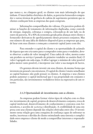 169
GESTÃO DO CONHECIMENTO: Uma experiência para o sucesso empresarial
que nunca e, no cômputo geral, os clientes tem mais informação do que
tinham. O intercâmbio eletrônico de dados, as parcerias fornecedor-compra-
dor e outras técnicas de gerência de cadeias de suprimento permitem que os
clientes conheçam bem as empresas das quais compram.
Informações compartilhadas são valiosas. Os parceiros podem eli-
minar as funções de tratamento de informações duplicadas, como controle
de estoque, inspeção, cobrança e compra, colocando-as de um lado ou de
outro da parceria, 30 a 40% da economia gerada pelas alianças entre cliente e
fornecedor derivam-se do aperfeiçoamento desses processos conjuntos. Mas
esse número dá uma idéia do dinheiro disponível para as empresas que para,
de lutar com seus clientes e começam a construir capital junto com eles.
Para entender o capital do cliente e as oportunidades de acúmulo
de riqueza que este cria tanto para o comprador como para o vendedor, deve-
se observar a cadeia de valor intangível. Uma cadeia de valor, mostra como
um produto ou serviço é passado do primeiro vendedor ao usuário final. O
valor é agregado em cada etapa. A idéia é agregar o máximo de valor possível
pelos menor custo possível, e incorporar esse valor a sua margem de lucros.
Os gerentes devem investir em seus clientes, da mesma forma que
investem em pessoal e em estruturas. O capital do cliente é muito semelhante
ao capital humano: não pode possuir os clientes. A empresa e seus clientes
podem aumentar o capital intelectual que é sua propriedade em conjunto e
em particular, são investimentos verdadeiros feitos na expectativa de um re-
torno.
2.1.2 Oportunidade de investimentos com os clientes.
As empresas podem formar vários tipos de relações com os clien-
tes: investimento de capital, projetos de desenvolvimento conjunto, troca de
capital intelectual, desenvolvimento de conhecimento e contratos com for-
necedores, e acordos de marketing e distribuição. A credibilidade de uma em-
presa com seus clientes depende das relações efetivadas entre eles. O investi-
mento nessa relação gera uma conquista de confiança capaz de enfrentar os
medos, incertezas e dúvidas do cliente estimulando uma sintonia e cumplici-
dade entre empresa e cliente de modo a compartilhar interesses e responsabi-
lidades.
 