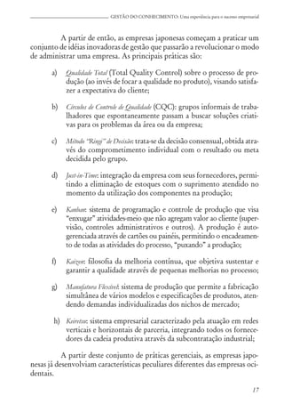 17
GESTÃO DO CONHECIMENTO: Uma experiência para o sucesso empresarial
A partir de então, as empresas japonesas começam a praticar um
conjunto de idéias inovadoras de gestão que passarão a revolucionar o modo
de administrar uma empresa. As principais práticas são:
a) Qualidade Total (Total Quality Control) sobre o processo de pro-
dução (ao invés de focar a qualidade no produto), visando satisfa-
zer a expectativa do cliente;
b) Círculos de Controle de Qualidade (CQC): grupos informais de traba-
lhadores que espontaneamente passam a buscar soluções criati-
vas para os problemas da área ou da empresa;
c) Método “Ringi” de Decisão: trata-se da decisão consensual, obtida atra-
vés do comprometimento individual com o resultado ou meta
decidida pelo grupo.
d) Just-in-Time: integração da empresa com seus fornecedores, permi-
tindo a eliminação de estoques com o suprimento atendido no
momento da utilização dos componentes na produção;
e) Kanban: sistema de programação e controle de produção que visa
“enxugar” atividades-meio que não agregam valor ao cliente (super-
visão, controles administrativos e outros). A produção é auto-
gerenciada através de cartões ou painéis, permitindo o encadeamen-
to de todas as atividades do processo, “puxando” a produção;
f) Kaizen: filosofia da melhoria contínua, que objetiva sustentar e
garantir a qualidade através de pequenas melhorias no processo;
g) Manufatura Flexível: sistema de produção que permite a fabricação
simultânea de vários modelos e especificações de produtos, aten-
dendo demandas individualizadas dos nichos de mercado;
h) Keiretsu: sistema empresarial caracterizado pela atuação em redes
verticais e horizontais de parceria, integrando todos os fornece-
dores da cadeia produtiva através da subcontratação industrial;
A partir deste conjunto de práticas gerenciais, as empresas japo-
nesas já desenvolviam características peculiares diferentes das empresas oci-
dentais.
 