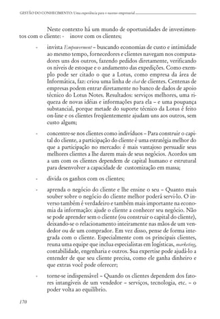170
GESTÃO DO CONHECIMENTO: Uma experiência para o sucesso empresarial
Neste contexto há um mundo de oportunidades de investimen-
tos com o cliente: - inove com os clientes;
- invista Empowerment – buscando economias de custo e intimidade
ao mesmo tempo, fornecedores e clientes navegam nos computa-
dores uns dos outros, fazendo pedidos diretamente, verificando
os níveis de estoque e o andamento das expedições. Como exem-
plo pode ser citado o que a Lotus, como empresa da área de
Informática, faz: criou uma linha de chat de clientes. Centenas de
empresas podem entrar diretamente no banco de dados de apoio
técnico do Lotus Notes. Resultados: serviços melhores, uma ri-
queza de novas idéias e informações para ela – e uma poupança
substancial, porque metade do suporte técnico da Lotus é feito
on-line e os clientes freqüentemente ajudam uns aos outros, sem
custo algum;
- concentre-se nos clientes como indivíduos – Para construir o capi-
tal do cliente, a participação do cliente é uma estratégia melhor do
que a participação no mercado: é mais vantajoso persuadir seus
melhores clientes a lhe darem mais de seus negócios. Acordos um
a um com os clientes dependem de capital humano e estrutural
para desenvolver a capacidade de customização em massa;
- divida os ganhos com os clientes;
- aprenda o negócio do cliente e lhe ensine o seu – Quanto mais
souber sobre o negócio do cliente melhor poderá servi-lo. O in-
verso também é verdadeiro e também mais importante na econo-
mia da informação: ajude o cliente a conhecer seu negócio. Não
se pode aprender sem o cliente (ou construir o capital do cliente),
deixando-se o relacionamento inteiramente nas mãos de um ven-
dedor ou de um comprador. Em vez disso, pense de forma inte-
grada com o cliente. Especialmente com os principais clientes,
reuna uma equipe que inclua especialistas em logísticas, marketing,
contabilidade, engenharia e outros. Sua expertise pode ajudá-lo a
entender de que seu cliente precisa, como ele ganha dinheiro e
que extras você pode oferecer;
- torne-se indispensável – Quando os clientes dependem dos fato-
res intangíveis de um vendedor – serviços, tecnologia, etc. – o
poder volta ao equilíbrio.
 