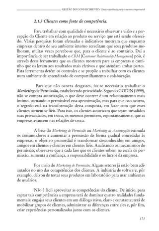171
GESTÃO DO CONHECIMENTO: Uma experiência para o sucesso empresarial
2.1.3 Clientes como fonte de competência.
Para trabalhar com qualidade é necessário observar a visão e a per-
cepção do Cliente em relação ao produto ou serviço que está sendo ofereci-
do. Várias pesquisas foram efetuadas e indicativos mostram que enquanto
empresas dentro de seu ambiente interno acreditam que seus produtos me-
lhoram, muitas vezes percebe-se que, para o cliente é ao contrário. Daí a
importância de ser trabalhado o CRM (Customer Relationship Management) pois, é
através dessa ferramenta que os clientes mostram para as empresas o cami-
nho que os levam aos resultados mais efetivos e que atendam ambas partes.
Esta ferramenta detém os controles e se propõe a trabalhar com os clientes
num ambiente de aprendizado de compartilhamento e colaboração.
Para que não ocorra desgastes, faz-se necessário trabalhar o
Marketing de Permissão, estabelecendo privacidade. Segundo GODIN (1999),
não se compra autorização, o que deve ocorrer é um relacionamento mais
íntimo, tornando-o permissível essa aproximação, mas para que isso ocorra,
o segredo está na transformação dessa conquista, em fazer com que esses
clientes tornem-se fiéis. Para isso, os clientes autorizam que sejam invadidos
suas privacidades, em troca, os mesmos permitem, espontaneamente, que as
empresas avancem nas relações de troca.
A base do Marketing de Permissão ou Marketing de Autorização estimula
os consumidores a aumentar a permissão de forma gradual concedidas às
empresas, o objetivo primordial é transformar desconhecidos em amigos,
amigos em clientes e clientes em clientes fiéis. Analisando os mecanismos de
permissão, observa-se que a cada fase que os clientes sobem na escala de per-
missão, aumenta a confiança, a responsabilidade e os lucros da empresa.
Por meio do Marketing de Permissão, Alguns setores já estão bem adi-
antados no uso das competências dos clientes. A industria de software, pôr
exemplo, deixou de testar seus produtos em laboratório para usar ambientes
de usuários.
Não é fácil aproveitar as competências do cliente. De início, para
captar tais competências a empresa terá de dominar quatro realidades funda-
mentais: engajar seus clientes em um diálogo ativo, claro e constante; terá de
mobilizar grupos de clientes, administrar as diferenças entre eles e, pôr fim,
criar experiências personalizadas junto com os clientes.
 
