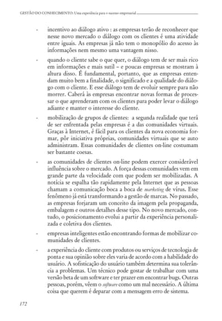 172
GESTÃO DO CONHECIMENTO: Uma experiência para o sucesso empresarial
- incentivo ao diálogo ativo : as empresas terão de reconhecer que
nesse novo mercado o diálogo com os clientes é uma atividade
entre iguais. As empresas já não tem o monopólio do acesso às
informações nem mesmo uma vantagem nisso.
- quando o cliente sabe o que quer, o diálogo tem de ser mais rico
em informações e mais sutil – e poucas empresas se mostram à
altura disso. É fundamental, portanto, que as empresas enten-
dam muito bem a finalidade, o significado e a qualidade do diálo-
go com o cliente. E esse diálogo tem de evoluir sempre para não
morrer. Caberá às empresas encontrar novas formas de proces-
sar o que aprenderam com os clientes para poder levar o diálogo
adiante e manter o interesse do cliente.
- mobilização de grupos de clientes: a segunda realidade que terá
de ser enfrentada pelas empresas é a das comunidades virtuais.
Graças à Internet, é fácil para os clientes da nova economia for-
mar, pôr iniciativa próprias, comunidades virtuais que se auto
administram. Essas comunidades de clientes on-line costumam
ser bastante coesas.
- as comunidades de clientes on-line podem exercer considerável
influência sobre o mercado. A força dessas comunidades vem em
grande parte da velocidade com que podem ser mobilizadas. A
notícia se espalha tão rapidamente pela Internet que as pessoas
chamam a comunicação boca a boca de marketing de vírus. Esse
fenômeno já está transformando a gestão de marcas. No passado,
as empresas forjaram um conceito da imagem pela propaganda,
embalagem e outros detalhes desse tipo. No novo mercado, con-
tudo, o posicionamento evolui a partir da experiência personali-
zada e coletiva dos clientes.
- empresas inteligentes estão encontrando formas de mobilizar co-
munidades de clientes.
- a experiência do cliente com produtos ou serviços de tecnologia de
ponta e sua opinião sobre eles varia de acordo com a habilidade do
usuário. A sofisticação do usuário também determina sua tolerân-
cia a problemas. Um técnico pode gostar de trabalhar com uma
versão beta de um software e ter prazer em encontrar bugs. Outras
pessoas, porém, vêem o software como um mal necessário. A última
coisa que querem é deparar com a mensagem erro de sistema.
 