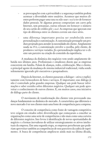 173
GESTÃO DO CONHECIMENTO: Uma experiência para o sucesso empresarial
- as preocupações com a privacidade e a segurança também podem
acentuar a diversidade entre usuários. Acontece que muitos cli-
entes preferem pagar uma taxa ou não usar e-mail a ter de fornecer
dados pessoais. Se algumas pessoas comprariam um carro pela
Internet, sem pestanejar, outras relutam em fornecer o número
do seu cartão de crédito pôr e-mail. As empresas que ignoram esse
tipo de diferença entre os clientes correm um risco sério.
- uma diferença importante precisa ser estabelecida entre
personalização e customização. A customização pressupõe um pro-
duto projetado para atender às necessidades do cliente. Amplamente
usada na Web, a customização envolve a escolha, pelo cliente, de
produtos e serviços variados. Já a personalização implica ter o cli-
ente um parceiro na criação do conteúdo da experiência.
A mudança da dinâmica dos negócios vem sendo amplamente de-
batida nos últimos anos. Profissionais e estudiosos dizem que as empresas
concorrem em família. Falam de alianças, redes, colaboração. Mas o cliente,
o principal agente da mudança do sistema industrial tradicional, vinha sendo
solenemente ignorado pôr executivos e pesquisadores.
Depois da Internet, os clientes passaram a dialogar – ativa e explici-
tamente com fornecedores de bens e serviços. E importante: esse diálogo já
não é controlado pelas grandes empresas. Qualquer um pode buscar infor-
mações e saber sozinho sobre diferentes negócios. Qualquer um pode apro-
veitar o conhecimento de outros clientes. E, em muitos casos, essa iniciativa
de diálogo parte do cliente.
O movimento de transformação dos clientes vem provocando mu-
danças fundamentais na dinâmica do mercado. A característica que diferencia o
novo mercado é ter nos clientes mais uma fonte de competência para a empresa.
O conceito de competência como fonte de vantagem competitiva
teve origem em estudos sobre diversificação que começaram a conceber as
organizações como uma serie de competências e não mais como uma carteira
de diferentes negócios. Isso levou à identificação de novas oportunidades de
negócio e a formas inovadoras de utilizar estrategicamente os ativos intelec-
tuais da empresa. Em uma segunda etapa, as empresas perceberam que pode-
riam aproveitar também as competências de seus parceiros da cadeia de supri-
mento. A busca de competências ampliou-se ainda mais na última década,
 