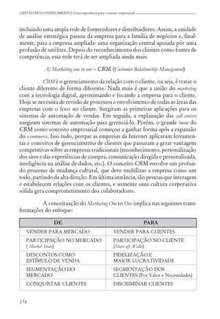 174
GESTÃO DO CONHECIMENTO: Uma experiência para o sucesso empresarial
incluindo uma ampla rede de fornecedores e distribuidores. Assim, a unidade
de análise estratégica passou da empresa para a família de negócios e, final-
mente, para a empresa ampliada- uma organização central apoiada pôr uma
profusão de satélites. Depois do reconhecimento dos clientes como fontes de
competência, essa rede terá de ser ampliada ainda mais.
A) Marketing one to one – CRM (Customer Relationship Management)
CRM é o gerenciamento da relação com o cliente, ou seja, é tratar o
cliente diferente de forma diferente. Nada mais é que a união do marketing
com a tecnologia digital, aproximando e focando a empresa para o cliente.
Hoje se necessita de revisão de processos e envolvimento de todas as áreas das
empresas com o foco no cliente. Surgiram as primeiras aplicações para os
sistemas de automação de vendas. Em seguida, a explanação das call centers
surgiram sistemas de automação para gerenciá-lo. Porém, o grande boom do
CRM como conceito empresarial começou a ganhar forma após a expansão
do e-commerce. Isso tudo, porque as empresas da Internet aplicaram ferramen-
tas e conceitos de gerenciamento de clientes que passaram a gerar vantagens
competitivas sobre as empresas tradicionais (reconhecimento, personalização
dos sites e das experiências de compra, comunicação dirigida e personalizada,
inteligência na análise de dados, etc.). O conceito CRM envolve um profun-
do processo de mudança cultural, que deve mobilizar a empresa como um
todo, partindo da alta direção. Em última instância, são pessoas que interagem
e estabelecem relações com os clientes, e somente uma cultura corporativa
sólida gera comprometimento dos colaboradores.
A conceituação do Marketing One to One implica nas seguintes trans-
formações do enfoque:
DE PARA
VENDER PARA MERCADO VENDER PARA CLIENTES
PARTICIPAÇÃO NO MERCADO PARTICIPAÇÃO NO CLIENTE
( Market Share) (Share off Wallet)
DESCONTOS COMO FIDELIZAÇÃO E
ESTÍMULO DE VENDA MAIOR LUCRATIVIDADE
SEGMENTAÇÃO DO SEGMENTAÇÃO DOS
MERCADO CLIENTES (Por Valor e Necessidades)
CONQUISTAR CLIENTES DISCRIMINAR CLIENTES
 