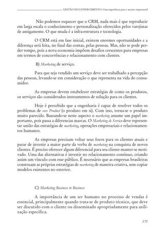 175
GESTÃO DO CONHECIMENTO: Uma experiência para o sucesso empresarial
Não podemos esquecer que o CRM, nada mais é que reproduzir
em larga escala o conhecimento e personalização oferecidos pelos varejistas
de antigamente. O que muda é a infra-estrutura e tecnologia.
O CRM está em fase inicial, existem enormes oportunidades e a
diferença será feita, no final das contas, pelas pessoas. Mas, não se pode per-
der tempo, pois a nova economia impõem desafios crescentes para empresas
em termos de concorrências e relacionamento com clientes.
B) Marketing de serviço.
Para que seja vendido um serviço deve ser trabalhado a percepção
das pessoas, levando-se em consideração o que representa na vida do consu-
midor.
As empresas devem estabelecer estratégias de como os produtos,
os serviços são considerados instrumentos de solução para os clientes.
Hoje é percebido que a engenharia é capaz de resolver todos os
problemas de core Product (o produto em si). Com isso, torna-se o produto
muito parecido. Baseando-se neste aspecto o marketing assume um papel im-
portante, pois passa a diferencias marcas. O Marketing de Serviço deve represen-
tar união das estratégias de marketing, operações empresariais e relacionamen-
tos humanos.
As empresas precisam voltar seus focos para os clientes atuais e
parar de investir a maior parte da verba de marketing na conquista de novos
clientes. É preciso oferecer algum diferencial para seu cliente manter-se moti-
vado. Uma das alternativas é investir no relacionamento contínuo, criando
assim um vínculo com esse público. É necessário que as empresas brasileiras
construam as próprias estratégias de marketing de maneira criativa, sem copiar
modelos existentes no exterior.
C) Marketing Business to Business
A importância de um ser humano no processo de vendas é
essencial, principalmente quando trata-se de produto técnico, que deve
ser discutido com o cliente ou disseminado apropriadamente para utili-
zação específica.
 
