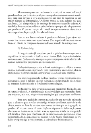 176
GESTÃO DO CONHECIMENTO: Uma experiência para o sucesso empresarial
Mesmo com processos modernos de venda, até mesmo a indireta, é
percebido hoje que o cliente em alguns casos prefere conversar com o vende-
dor, para tirar dúvidas e ter a quem recorrer em caso de necessitar de um
maior número de informações. O cliente precisa de uma relação que gere
confiança. Daí a importância da presença de uma pessoa que lhe oriente. O
vendedor deve entender o cliente, principalmente porque não há quem com-
pre produtos. O que se compra são benefícios que os mesmos oferecem, e
estes dependem da percepção de cada indivíduo.
Para ser um bom vendedor é preciso estabelecer (rappor) ou seja
entrar em sintonia com seus semelhantes. Essa capacidade inerente ao ser
humano é fruto de compreensão do modelo de mundo da outra pessoa.
D) Endomarketing.
As organizações já percebem que é o público interno que tem a
capacidade de surpreender e fidelizar seus clientes. Daí a importância do in-
vestimento em Endomarketing na empresa, pois empregados motivados benefi-
ciam as instituições, projetando-as externamente.
Endomarketing compreende ações de marketing para o público interno,
ou seja, funcionários das empresas. O foco é sintonizar e sincronizar, a fim de
implementar e operacionalizar a estrutura de marketing de uma empresa.
Seu objetivo principal é facilitar e realizar trocas, construindo rela-
cionamentos com o público interno e externo compartilhando os objetivos
da empresa, harmonizando e fortalecendo estas relações.
Toda empresa deve ser considerada um organismo destinado a cri-
ar e atender clientes. A administração não deve julgar que sua tarefa é fabri-
car produtos, mas sim, proporcionar satisfações que conquistem os clientes.
Esta nova realidade aparece marcada pôr um mercado orientado
para o cliente e para o valor do serviço voltado ao cliente, quer de modo
direto, como na área de serviço, quer como serviço que está agregado ao
produto. O recurso essencial para criação de riquezas é a informação, o co-
nhecimento. Assim, neste cenário atual de qualidade total e de competição
sofisticada, a chave para eficiência está na valorização das pessoas, no poder
descentralizado, na capacidade de decisão rápida. Numa organização de tra-
balho que privilegie a coesão interna e a circulação de informações.
 