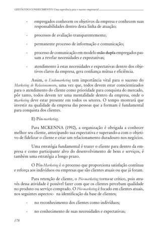 178
GESTÃO DO CONHECIMENTO: Uma experiência para o sucesso empresarial
- empregados conhecem os objetivos da empresa e conhecem suas
responsabilidades dentro desta linha de atuação;
- processos de avaliação transparentemente;
- permanente processo de informação e comunicação;
- processo de comunicação em modelo mão dupla empregados pas-
sam a revelar necessidades e expectativas;
- atendimento à estas necessidades e expectativas dentro dos obje-
tivos claros da empresa, gera confiança mútua e eficiência.
Assim, o Endomarketing tem importância vital para o sucesso do
Marketing de Relacionamento, uma vez que, todos devem estar conscientizados
para o atendimento do cliente como prioridade para conquista do mercado,
pôr tanto, todos devem ter uma mentalidade dentro da empresa, onde o
marketing deve estar presente em todos os setores. O tempo mostrará que
investir na qualidade da empresa das pessoas que a formam é fundamental
para conquista dos clientes.
E) Pós-marketing.
Para MCKENNA (1992), a organização é obrigada a conhecer
melhor seu cliente, antecipando sua expectativa e superando-a com o objeti-
vo de fidelizar o cliente e criar um relacionamento duradouro nos negócios.
Uma estratégia fundamental é trazer o cliente para dentro da em-
presa e como participante alvo do desenvolvimento de bens e serviços, é
também uma estratégia a longo prazo.
O Pós-Marketing é o processo que proporciona satisfação contínua
e reforça aos indivíduos ou empresas que são clientes atuais ou que já foram.
Para retenção de cliente, o Pós-marketing torna-se crítico, pois atra-
vés dessa atividade é possível fazer com que os clientes percebam qualidade
no produto ou serviço comprado. O Pós-marketing é focado em clientes atuais,
nos seguintes aspectos:- na identificação da base de clientes;
- no reconhecimento dos clientes como indivíduos;
- no conhecimento de suas necessidades e expectativas;
 