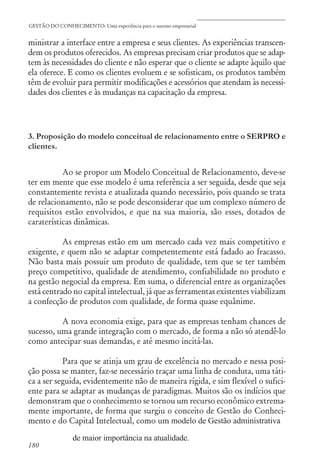 180
GESTÃO DO CONHECIMENTO: Uma experiência para o sucesso empresarial
ministrar a interface entre a empresa e seus clientes. As experiências transcen-
dem os produtos oferecidos. As empresas precisam criar produtos que se adap-
tem às necessidades do cliente e não esperar que o cliente se adapte àquilo que
ela oferece. E como os clientes evoluem e se sofisticam, os produtos também
têm de evoluir para permitir modificações e acessórios que atendam às necessi-
dades dos clientes e às mudanças na capacitação da empresa.
3. Proposição do modelo conceitual de relacionamento entre o SERPRO e
clientes.
Ao se propor um Modelo Conceitual de Relacionamento, deve-se
ter em mente que esse modelo é uma referência a ser seguida, desde que seja
constantemente revista e atualizada quando necessário, pois quando se trata
de relacionamento, não se pode desconsiderar que um complexo número de
requisitos estão envolvidos, e que na sua maioria, são esses, dotados de
caraterísticas dinâmicas.
As empresas estão em um mercado cada vez mais competitivo e
exigente, e quem não se adaptar competentemente está fadado ao fracasso.
Não basta mais possuir um produto de qualidade, tem que se ter também
preço competitivo, qualidade de atendimento, confiabilidade no produto e
na gestão negocial da empresa. Em suma, o diferencial entre as organizações
está centrado no capital intelectual, já que as ferramentas existentes viabilizam
a confecção de produtos com qualidade, de forma quase equânime.
A nova economia exige, para que as empresas tenham chances de
sucesso, uma grande integração com o mercado, de forma a não só atendê-lo
como antecipar suas demandas, e até mesmo incitá-las.
Para que se atinja um grau de excelência no mercado e nessa posi-
ção possa se manter, faz-se necessário traçar uma linha de conduta, uma táti-
ca a ser seguida, evidentemente não de maneira rígida, e sim flexível o sufici-
ente para se adaptar as mudanças de paradigmas. Muitos são os indícios que
demonstram que o conhecimento se tornou um recurso econômico extrema-
mente importante, de forma que surgiu o conceito de Gestão do Conheci-
mento e do Capital Intelectual, como um modelo de Gestão administrativa
de maior importância na atualidade.
 