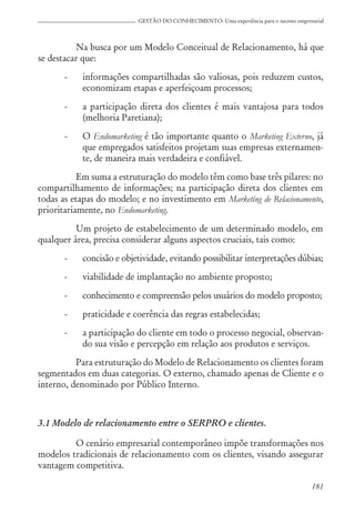 181
GESTÃO DO CONHECIMENTO: Uma experiência para o sucesso empresarial
Na busca por um Modelo Conceitual de Relacionamento, há que
se destacar que:
- informações compartilhadas são valiosas, pois reduzem custos,
economizam etapas e aperfeiçoam processos;
- a participação direta dos clientes é mais vantajosa para todos
(melhoria Paretiana);
- O Endomarketing é tão importante quanto o Marketing Externo, já
que empregados satisfeitos projetam suas empresas externamen-
te, de maneira mais verdadeira e confiável.
Em suma a estruturação do modelo têm como base três pilares: no
compartilhamento de informações; na participação direta dos clientes em
todas as etapas do modelo; e no investimento em Marketing de Relacionamento,
prioritariamente, no Endomarketing.
Um projeto de estabelecimento de um determinado modelo, em
qualquer área, precisa considerar alguns aspectos cruciais, tais como:
- concisão e objetividade, evitando possibilitar interpretações dúbias;
- viabilidade de implantação no ambiente proposto;
- conhecimento e compreensão pelos usuários do modelo proposto;
- praticidade e coerência das regras estabelecidas;
- a participação do cliente em todo o processo negocial, observan-
do sua visão e percepção em relação aos produtos e serviços.
Para estruturação do Modelo de Relacionamento os clientes foram
segmentados em duas categorias. O externo, chamado apenas de Cliente e o
interno, denominado por Público Interno.
3.1 Modelo de relacionamento entre o SERPRO e clientes.
O cenário empresarial contemporâneo impõe transformações nos
modelos tradicionais de relacionamento com os clientes, visando assegurar
vantagem competitiva.
 