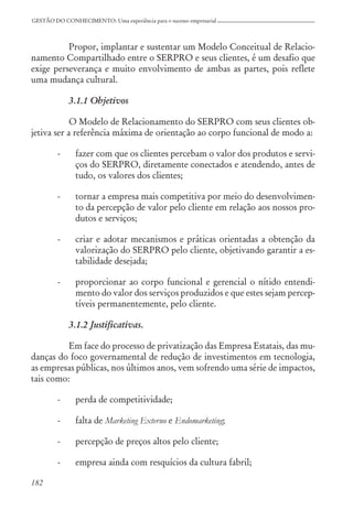 182
GESTÃO DO CONHECIMENTO: Uma experiência para o sucesso empresarial
Propor, implantar e sustentar um Modelo Conceitual de Relacio-
namento Compartilhado entre o SERPRO e seus clientes, é um desafio que
exige perseverança e muito envolvimento de ambas as partes, pois reflete
uma mudança cultural.
3.1.1 Objetivos
O Modelo de Relacionamento do SERPRO com seus clientes ob-
jetiva ser a referência máxima de orientação ao corpo funcional de modo a:
- fazer com que os clientes percebam o valor dos produtos e servi-
ços do SERPRO, diretamente conectados e atendendo, antes de
tudo, os valores dos clientes;
- tornar a empresa mais competitiva por meio do desenvolvimen-
to da percepção de valor pelo cliente em relação aos nossos pro-
dutos e serviços;
- criar e adotar mecanismos e práticas orientadas a obtenção da
valorização do SERPRO pelo cliente, objetivando garantir a es-
tabilidade desejada;
- proporcionar ao corpo funcional e gerencial o nítido entendi-
mento do valor dos serviços produzidos e que estes sejam percep-
tíveis permanentemente, pelo cliente.
3.1.2 Justificativas.
Em face do processo de privatização das Empresa Estatais, das mu-
danças do foco governamental de redução de investimentos em tecnologia,
as empresas públicas, nos últimos anos, vem sofrendo uma série de impactos,
tais como:
- perda de competitividade;
- falta de Marketing Externo e Endomarketing;
- percepção de preços altos pelo cliente;
- empresa ainda com resquícios da cultura fabril;
 