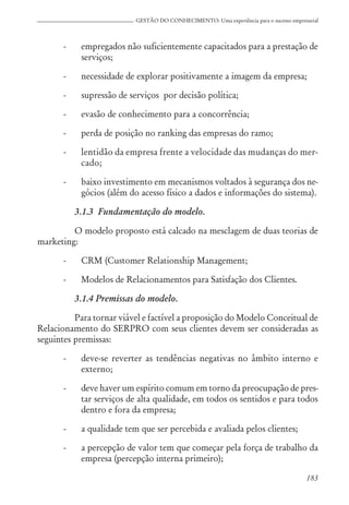 183
GESTÃO DO CONHECIMENTO: Uma experiência para o sucesso empresarial
- empregados não suficientemente capacitados para a prestação de
serviços;
- necessidade de explorar positivamente a imagem da empresa;
- supressão de serviços por decisão política;
- evasão de conhecimento para a concorrência;
- perda de posição no ranking das empresas do ramo;
- lentidão da empresa frente a velocidade das mudanças do mer-
cado;
- baixo investimento em mecanismos voltados à segurança dos ne-
gócios (além do acesso físico a dados e informações do sistema).
3.1.3 Fundamentação do modelo.
O modelo proposto está calcado na mesclagem de duas teorias de
marketing:
- CRM (Customer Relationship Management;
- Modelos de Relacionamentos para Satisfação dos Clientes.
3.1.4 Premissas do modelo.
Para tornar viável e factível a proposição do Modelo Conceitual de
Relacionamento do SERPRO com seus clientes devem ser consideradas as
seguintes premissas:
- deve-se reverter as tendências negativas no âmbito interno e
externo;
- deve haver um espírito comum em torno da preocupação de pres-
tar serviços de alta qualidade, em todos os sentidos e para todos
dentro e fora da empresa;
- a qualidade tem que ser percebida e avaliada pelos clientes;
- a percepção de valor tem que começar pela força de trabalho da
empresa (percepção interna primeiro);
 