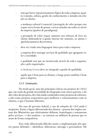 184
GESTÃO DO CONHECIMENTO: Uma experiência para o sucesso empresarial
- tem que haver reposicionamento lógico de toda a empresa, quan-
to à missão, cultura, gestão do conhecimento e atitudes em rela-
ção ao cliente;
- a mudança cultural é essencial à percepção de valor porque esta
requer nova forma de pensar e novas atitudes em todos os níveis
da empresa (quebra de paradigmas);
- a percepção de valor requer aumento nos esforços de foco no
cliente dedicando-se à gestão interna tão somente, os ajustes e
aperfeiçoamentos decorrentes;
- deve ser criada uma linguagem única para toda a empresa;
- a empresa deve entregar serviços de qualidade que agreguem va-
lor a sociedade;
- a qualidade tem que ser monitorada através de toda a organiza-
ção e pela organização;
- o Marketing Externo deve ser integrado a gestão da qualidade;
- aquilo que é bom para os clientes, a longo prazo também é bom
para a empresa.
3.1.5 Limitações.
De modo geral, uma das principais críticas aos projetos de CRM é
que, em razão da grande necessidade de integração com outros pacotes, e do
alto valor dos projetos, eles vêm sendo conduzidos como projetos de software,
e não como projetos corporativos para melhorar o relacionamento com os
clientes, o que é bastante diferente.
No caso do governo federal, o uso de soluções de CRM ainda é
incipiente. Existe a figura diferenciada dos clientes – pessoas dos órgãos cen-
trais dos Ministérios que efetivamente definem, homologam e remuneram
pelos serviços – e dos usuários – as centenas ou milhares de pessoas que os
usam de forma compulsória.
Esta visão diferenciada dificulta muito a implementação dos qua-
tro passos definidos – identificar, diferenciar, interagir e personalizar. Há
 